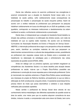 Diante das reflexões acerca do exercício profissional nas emergências é
possível compreender que a atuação do Assistente Social nesse setor, e na
totalidade da saúde pública, sofre cotidianamente essas consequências da
precarização do trabalho e precarização da saúde enquanto política. Assim de
acordo com a análise realizada as profissionais que participaram da pesquisa
trabalham cotidianamente em busca da efetivação de um SUS de qualidade, e mais
igualitário, contrapondo os interesses institucionais e desdobramentos da ordem
neoliberal na saúde, e enfrentando cotidianamente a precarização.
D​
iante disso, é indispensável que a atuação do Assistente Social trabalhe na
direção das políticas universais e na efetivação dos direitos sociais, com visão da
totalidade em que os sujeitos estão inseridos. De acordo com as Diretrizes
Curriculares da Associação Brasileira de Ensino e Pesquisa em Serviço Social ­
ABEPSS, a intervenção profissional deve seguir uma perspectiva crítica da realidade
para, assim, identificar as condições materiais de vida que perpassam os
determinantes socioeconômicos e culturais das desigualdades sociais, possibilitando
ao profissional criar respostas coesas tanto ao Estado como a sociedade civil,
trabalhando na elaboração de estratégias para o enfrentamento das várias
expressões da questão social (CFESS, 2009).
Ainda em diálogo com os primeiros capítulos, que também resgataram as
competências dos Assistentes Sociais e os atuais desafios para atuação desses
profissionais na saúde, nota­se que o Projeto Ético­Político possibilita aos
profissionais à construção de novas respostas para a intervenção profissional. Como
já mencionado nos capítulos anteriores o Projeto Ético­Político possui semelhanças
aos interesses do projeto de Reforma Sanitária, principalmente no que se refere a
efetivação do SUS constitucional, enquanto direito. O assistente social dessa forma,
precisa intervir de modo que possa desmistificar o cotidiano e suas relações
retificadas pela sociedade capitalista.
Nesse sentido o profissional do Serviço Social deve através de seu
conhecimento teórico­metodológico das diferentes expressões da questão social na
área da saúde, criar meios para que os usuários adquiram consciência de seus
direitos, inclusive à saúde, e compreendam esta como dever do Estado, bem como
53
 