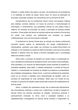 fortalecer o caráter público das ações e serviços. Os profissionais nas emergências
e na totalidade do âmbito da saúde, devem atuar em busca da efetivação da
promoção, prevenção, proteção, em consonância com os princípios do SUS.
Compreende­se que as profissionais devem buscar criar espaços coletivos
para debates, reuniões coletivas, em busca de promover a democratização de
informações e conhecimentos, que possibilitem através de uma prática crítica e
reflexiva um processo de promoção da saúde e prevenção de doenças possam
acontecer. Essas ações não devem se restringir apenas aos usuários e dos serviços
em saúde, mas também aos profissionais que compõem as equipes
multidisciplinares, e de uma forma geral a instituição.
O profissional do Serviço Social deve se articular aos demais profissionais
buscando sempre realizar os atendimentos em equipe multiprofissional e
interdisciplinar, pautando suas ações nos princípios do projeto Ético­Político da
profissão e nos interesses do projeto de Reforma Sanitária, para que juntos possam
defender o Sistema Único de Saúde e formular estratégias para a consolidação
efetiva dos direitos à saúde.
Ainda sobre o processo de trabalho em saúde implica a consideração de
que a atividade do profissional do Assistente Social, como tantas outras profissões,
está submetida a um conjunto de determinações sociais inerentes ao trabalho na
sociedade capitalista, quais sejam: o trabalho assalariado, o controle da força de
trabalho e a subordinação do conteúdo do trabalho aos objetivos e necessidades
das entidades empregadoras. Dessa forma, o exercício profissional do assistente
social ao se vincular à realidade como especialização do trabalho, sofre um
processo de organização de suas atividades. Neste caso, em função da sua
inserção no processo de trabalho desenvolvido pelo conjunto dos trabalhadores da
área da saúde.
Assim, o trabalho dos assistentes sociais não se desenvolve distintamente
das circunstâncias históricas e sociais que o determinam, de fato a inserção do
Serviço Social nos diversos processos de trabalho, encontra­se profunda e
particularmente enraizada na forma como a sociedade brasileira e os
estabelecimentos empregadores do Serviço Social recortam e fragmentam as
54
 