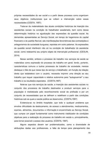 próprias necessidades do ser social e a partir desse processo como organizam
seus objetivos institucionais que se voltam a intervenção sobre essas
necessidades (COSTA, 1997).
Trata­se da materialidade das atuais condições históricas de inserção dos
assistentes sociais na condição de trabalhador assalariado, bem como dessa
determinação histórica na agudização das expressões da questão social. As
demandas apresentadas ao Serviço Social, em tempo de hegemonia do capital
financeiro e do padrão flexível, são manifestações fenomênicas das contradições e
antagonismos da sociedade burguesa, repostas em outro patamar. As expressões
da questão social interferem não só na condição de trabalhador do assistente
social, como redesenha seu próprio objeto de intervenção profissional. (CEOLIN,
2014)
Nesse sentido, embora o processo de trabalho nos serviços de saúde se
materialize como expressão do processo de trabalho em geral, tendo, portanto,
características comuns a outros processos de trabalho da sociedade, merece
destaque o fato de que nesse tipo de serviço o trabalhador, em função da relação
direta que estabelece com o usuário, necessita imprimir uma direção ao seu
trabalho que requer capacidade e relativa autonomia para "autogovernar" o seu
trabalho e os resultados esperados. (COSTA,1997)
Note­se que nos serviços de saúde, a inserção dos assistentes sociais no
conjunto dos processos de trabalho destinados a produzir serviços para a
população é mediatizada pelo reconhecimento social da profissão e por um
conjunto de necessidades que se definem e redefinem a partir das condições
históricas sob as quais a saúde pública se desenvolve. (COSTA,1997)
Evidencia­se no âmbito hospitalar, que todo e qualquer problema que
envolva dificuldade de deslocamento, de acesso a atendimentos, medicamentos,
exames, alimentos, documentos e informação é encaminhado ao Serviço Social,
que cumpre um papel fundamental como instrumento viabilizador de condições
objetivas para a realização do processo de trabalho em saúde e, principalmente,
para tornar possível o acesso dos usuários. (COSTA, 1997).
Alguns aspectos devem ser problematizados, como a diversidade de
atribuições dadas aos profissionais, a falta de tempo para planejamento das
55
 