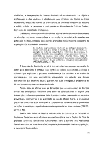 atividades, a incorporação do discurso institucional em detrimento dos objetivos
profissionais e dos usuários, o afastamento aos princípios do Código de Ética
Profissional, o reduzido número de profissionais, as precárias condições de trabalho
e salário, a falta de pesquisas e participação em Conselhos de Políticas Sociais,
bem como de capacitação profissional.
O exercício profissional dos assistentes sociais é direcionado ao atendimento
de situações problemas, o que reforça a concepção de especialização nas diversas
patologias médicas, colocada pelas demais profissões de saúde como necessária de
superação. De acordo com Iamamoto:
Os resultados ou processos de trabalho em que participam os assistentes
sociais situam­se [...] no campo da reprodução da força de trabalho, da
obtenção das metas de produtividade e rentabilidade das empresas, da
viabilização de direitos e da prestação de serviços públicos de interesse da
coletividade, da educação sócio­política, afetando hábitos, modos de
pensar, comportamentos, práticas dos indivíduos sociais em suas múltiplas
relações e dimensões da vida quotidiana na produção e reprodução social
(IAMAMOTO, 2001 p.111­12).
A inserção do Assistente social é imprescindível nas equipes de saúde do
setor, pois possibilita o enfoque nas condições sociais, econômicas, políticas e
culturais que englobam o processo saúde/doença dos usuários, e os meios de
administrá­las, por uma competência diferenciada em relação aos demais
trabalhadores que atuam na saúde, que têm, nas suas formações, o predomínio da
técnica em detrimento da visão de totalidade.
Assim, pode­se afirmar que as demandas que se apresentam ao Serviço
Social nas emergências envolvem uma série de condicionantes e exigem uma
intervenção profissional que não se limite à prática curativa, mas que inclua aspectos
preventivos, informativos e de promoção da saúde. Dessa forma, o profissional
precisa ter clareza de suas atribuições e competências para estabelecer prioridades
de ações e estratégias, a partir de demandas apresentadas pelos usuários (CFESS,
2010, p. 43).
Acerca dos limites e desafios institucionais ético­políticos da atuação do
Assistente Social nas emergências é possível considerar que o Código de Ética da
profissão apresenta ferramentas fundamentais para o trabalho dos Assistentes
Sociais em todas as suas dimensões: na prestação de serviços diretos à população,
e planejamento das ações.
56
 