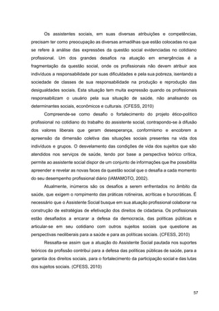 Os assistentes sociais, em suas diversas atribuições e competências,
precisam ter como preocupação as diversas armadilhas que estão colocadas no que
se refere à análise das expressões da questão social evidenciadas no cotidiano
profissional. Um dos grandes desafios na atuação em emergências é a
fragmentação da questão social, onde os profissionais não devem atribuir aos
indivíduos a responsabilidade por suas dificuldades e pela sua pobreza, isentando a
sociedade de classes de sua responsabilidade na produção e reprodução das
desigualdades sociais. Esta situação tem muita expressão quando os profissionais
responsabilizam o usuário pela sua situação de saúde, não analisando os
determinantes sociais, econômicos e culturais. (CFESS, 2010)
Compreende­se como desafio o fortalecimento do projeto ético­político
profissional no cotidiano do trabalho do assistente social, contrapondo­se à difusão
dos valores liberais que geram desesperança, conformismo e encobrem a
apreensão da dimensão coletiva das situações sociais presentes na vida dos
indivíduos e grupos. O desvelamento das condições de vida dos sujeitos que são
atendidos nos serviços de saúde, tendo por base a perspectiva teórico crítica,
permite ao assistente social dispor de um conjunto de informações que lhe possibilita
apreender e revelar as novas faces da questão social que o desafia a cada momento
do seu desempenho profissional diário (IAMAMOTO, 2002).
Atualmente, inúmeros são os desafios a serem enfrentados no âmbito da
saúde, que exigem o rompimento das práticas rotineiras, acríticas e burocráticas. É
necessário que o Assistente Social busque em sua atuação profissional colaborar na
construção de estratégias de efetivação dos direitos de cidadania. Os profissionais
estão desafiados a encarar a defesa da democracia, das políticas públicas e
articular­se em seu cotidiano com outros sujeitos sociais que questione as
perspectivas neoliberais para a saúde e para as políticas sociais. (CFESS, 2010)
Ressalta­se assim que a atuação do Assistente Social pautada nos suportes
teóricos da profissão contribui para a defesa das políticas públicas de saúde, para a
garantia dos direitos sociais, para o fortalecimento da participação social e das lutas
dos sujeitos sociais. (CFESS, 2010)
57
 