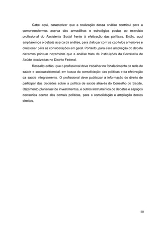 Cabe aqui, caracterizar que a realização dessa análise contribui para a
compreendermos acerca das armadilhas e estratégias postas ao exercício
profissional do Assistente Social frente à efetivação das políticas. Então, aqui
ampliaremos o debate acerca da análise, para dialogar com os capítulos anteriores e
direcionar para as considerações em geral. Portanto, para essa ampliação do debate
devemos pontuar novamente que a análise trata de instituições da Secretaria de
Saúde localizadas no Distrito Federal.
Ressalto então, que o profissional deve trabalhar no fortalecimento da rede de
saúde e socioassistencial, em busca da consolidação das políticas e da efetivação
da saúde integralmente. O profissional deve publicizar a informação do direito de
participar das decisões sobre a política de saúde através do Conselho de Saúde,
Orçamento plurianual de investimentos, e outros instrumentos de debates e espaços
decisórios acerca das demais políticas, para a consolidação e ampliação destes
direitos.
58
 