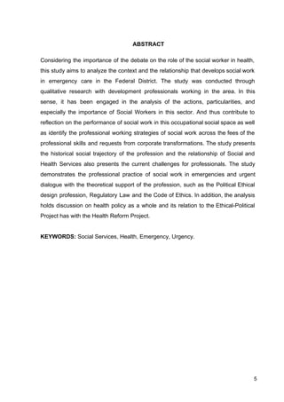 ABSTRACT
Considering the importance of the debate on the role of the social worker in health,
this study aims to analyze the context and the relationship that develops social work
in emergency care in the Federal District. The study was conducted through
qualitative research with development professionals working in the area. In this
sense, it has been engaged in the analysis of the actions, particularities, and
especially the importance of Social Workers in this sector. And thus contribute to
reflection on the performance of social work in this occupational social space as well
as identify the professional working strategies of social work across the fees of the
professional skills and requests from corporate transformations. The study presents
the historical social trajectory of the profession and the relationship of Social and
Health Services also presents the current challenges for professionals. The study
demonstrates the professional practice of social work in emergencies and urgent
dialogue with the theoretical support of the profession, such as the Political Ethical
design profession, Regulatory Law and the Code of Ethics. In addition, the analysis
holds discussion on health policy as a whole and its relation to the Ethical­Political
Project has with the Health Reform Project.
KEYWORDS:​
Social Services, Health, Emergency, Urgency.
5
 