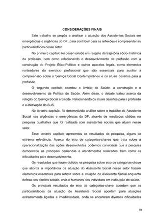 CONSIDERAÇÕES FINAIS
Este trabalho se propôs a analisar a atuação dos Assistentes Sociais em
emergências e urgências do DF, para contribuir para as reflexões e compreender as
particularidades desse setor.
No primeiro capítulo foi desenvolvido um resgate da trajetória sócio­ histórica
da profissão, bem como relacionando o desenvolvimento da profissão com a
construção do Projeto Ético­Político e outros aparatos legais, como elementos
norteadores do exercício profissional que são essenciais para auxiliar a
compreensão sobre o Serviço Social Contemporâneo e os atuais desafios para a
profissão.
O segundo capítulo abordou o âmbito da Saúde, a construção e o
desenvolvimento da Política de Saúde. Além disso, o debate tratou acerca da
relação do Serviço Social e Saúde. Relacionando os atuais desafios para a profissão
e a efetivação do SUS.
No terceiro capítulo, foi desenvolvida análise sobre o trabalho do Assistente
Social nas urgências e emergências do DF, através de resultados obtidos na
pesquisa qualitativa que foi realizada com assistentes sociais que atuam nesse
setor.
Esse terceiro capítulo apresentou os resultados da pesquisa, alguns de
extrema relevância. Acerca do eixo de categorias­chaves que trata sobre a
operacionalização das ações desenvolvidas podemos considerar que a pesquisa
demonstrou as principais demandas e atendimentos realizados, bem como as
dificuldades para desenvolvimento.
Os resultados que foram obtidos na pesquisa sobre eixo de categorias­chave
que aborda a importância da atuação do Assistente Social nesse setor trazem
elementos essenciais para refletir sobre a atuação do Assistente Social enquanto
defesa dos direitos sociais, civis e humanos dos indivíduos em instituição de saúde.
Os principais resultados do eixo de categorias­chave abordam que as
particularidades da atuação do Assistente Social apontam para atuações
extremamente ligadas a imediaticidade, onde se encontram diversas dificuldades
59
 