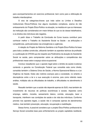 para acompanhamentos em exercício profissional, bem como para a efetivação de
trabalho interdisciplinar.
O eixo de categorias­chaves que trata sobre os Limites e Desafios
institucionais Éticos­Políticos traz alguns resultados complexos, acerca do não
embasamento do Projeto Ético­Político na atuação, na medida em que os interesses
da instituição são considerados em maior ênfase do que os da classe trabalhadora,
e os direitos dos indivíduos são negados.
A partir disso o Trabalho de Conclusão de Curso buscou contribuir para
conhecer melhor o Trabalho do Assistente Social na Saúde ­ as atribuições e
competências, particularizadas nas emergências e urgências.
A relação do Projeto de Reforma Sanitária e do Projeto Ético­Político foi base
para toda a análise construída, utilizando também os aparatos teóricos da profissão
e a publicação do CFESS que diz respeito aos Parâmetros da atuação do Assistente
Social na saúde, para compreender sobre as atribuições e competências dos
profissionais nesse setor e espaço sócio­ocupacional.
Concluo ressaltando que o aparato legal sobre o âmbito da saúde é extenso
contendo a garantia na Constituição Federal que consolida esta como direito,
consolida também o Sistema Único de Saúde, a Norma Operacional Básica e a Lei
Orgânica da Saúde. Estes são notórios avanços para a sociedade, no entanto a
discrepância entre a lei e a sua execução é enorme, pois como referido nesta
análise, múltiplas são as dificuldades de trabalho, e dificuldades no atendimento à
saúde.
Ressalto também que a saúde não depende apenas do SUS, mas também de
investimento de recursos de políticas econômicas e sociais. Aspectos como
emprego, salário, moradia, saneamento básico, comida, educação, lazer e
transporte, interferem nas condições de saúde e de vida dos indivíduos. Conforme
previsto nos aparatos legais, a saúde não é composta apenas de atendimentos
médico, mas também prevenção, educação, recuperação e reabilitação.
Dessa forma, é possível considera que o projeto Ético­Político profissional do
Serviço Social consolida base para enfrentamento ao projeto capitalista neoliberal,
60
 