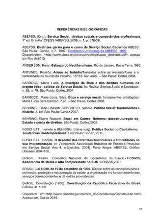 REFERÊNCIAS BIBLIOGRÁFICAS
ABEPSS. (Org.). ​
Serviço Social: direitos sociais e competências profissionais​
.
1ª ed. Brasília: CFESS /ABEPSS, 2009, v. 1, p. 378­39.
ABEPSS. ​
Diretrizes gerais para o curso de Serviço Social. Cadernos ​
ABESS,
São Paulo: Cortez, n.7, 1997. ​
Diretrizes Curriculares da ABEPSS 1999.
Disponívelem: <​
http://www.cfess.org.br/arquivos/legislacao_diretrizes.pdf​
>, acesso
em Nov de2015.
ANDERSON, Perry. ​
Balanço do Neoliberalismo​
. Rio de Janeiro: Paz e Terra,1995.
ANTUNES, Ricardo. ​
Adeus ao trabalho?:​
ensaios sobre as metamorfoses e a
centralidade do mundo do trabalho​
. ​
13ª Ed. rev. ampl. – São Paulo: Cortez,2008.
BARROCO. Maria Lucia. ​
A inscrição da ética e dos direitos humanos no
projeto ético­ político do Serviço Social​
. In: Revista Serviço Social e Sociedade.
v. 25, n. 79. São Paulo: Cortez,2004.
BARROCO, Maria Lúcia. Silva. ​
Ética e serviço social​
: fundamentos ontológicos;
Maria Lucia Silva Barroco. 7.ed. – São Paulo, Cortez,2008.
BEHRING, Elaine Rossetti; BOSCHETTI, Ivanete. ​
Política Social: fundamentos e
história​
. 3. ed. São Paulo: Cortez,2007.
BEHRING, Elaine Rossetti. ​
Brasil em Contra­ Reforma: desestruturação do
Estado e perda de direitos​
. São Paulo: Cortez,2003.
BOSCHETTI, Ivanete e BEHRING, Elaine (org). ​
Política Social no Capitalismo:
Tendências Contemporâneas​
. São Paulo: Cortez, 2011.
BOSCHETTI, Ivanete. ​
O desenho das Diretrizes Curriculares e Dificuldades na
sua Implementação​
. In: ​
Temporalis​
/ Associação Brasileira de Ensino e Pesquisa
em Serviço Social. Ano 4, n.8(jul./dez. 2004). Porto Alegre: ABEPSS, Gráfica
Odisséia 2004­180.
BRASIL. Brasília. Conselho Nacional de Secretários de Saúde ­ CONASS.
Assistência de Média e Alta complexidade no SUS​
. CONASS,2007.
BRASIL, ​
Lei 8.080, de 19 de setembro de 1990​
. Dispõe sobre as condições para a
promoção, proteção e recuperação da saúde, a organização e o funcionamento dos
serviços correspondentes e dá outras providências.
BRASIL. Constituição (1988). ​
Constituição da República Federativa do Brasil​
.
Brasília,DF.1988.
Disponível em:<http://www.planalto.gov.br/ccivil_03/Constituicao/Constituicao.htm>.
Acesso em: Out.de 2015.
62
 