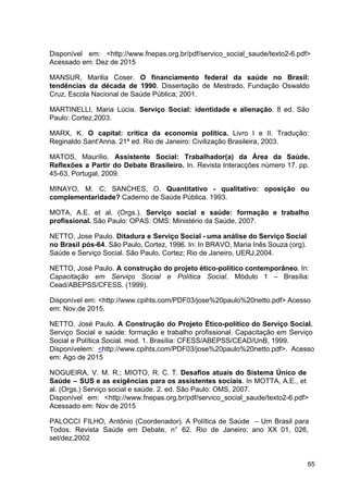 Disponível em: <​
http://www.fnepas.org.br/pdf/servico_social_saude/texto2­6.pdf​
>
Acessado em: Dez de 2015
MANSUR, Marilia Coser. ​
O financiamento federal da saúde no Brasil:
tendências da década de 1990​
. Dissertação de Mestrado, Fundação Oswaldo
Cruz, Escola Nacional de Saúde Pública; 2001.
MARTINELLI, Maria Lúcia. ​
Serviço Social: identidade e alienação​
. 8 ed. São
Paulo: Cortez,2003.
MARX, K. O capital: crítica da economia política. Livro I e II. Tradução:
Reginaldo Sant'Anna. 21ª ed. Rio de Janeiro: Civilização Brasileira, 2003.
MATOS, Maurílio. ​
Assistente Social: Trabalhador(a) da Área da Saúde.
Reflexões a Partir do Debate Brasileiro. ​
In. Revista Interacções número 17. pp.
45­63, Portugal, 2009.
MINAYO, M. C; SANCHES, O. ​
Quantitativo ­ qualitativo: oposição ou
complementaridade?​
Caderno de Saúde Pública. 1993.
MOTA, A.E. et al. (Orgs.). ​
Serviço social e saúde: formação e trabalho
profissional.​
São Paulo: OPAS: OMS: Ministério da Saúde, 2007.
NETTO, Jose Paulo. ​
Ditadura e Serviço Social ­ uma análise do Serviço Social
no Brasil pós­64​
. São Paulo, Cortez, 1996. In: In BRAVO, Maria Inês Souza (org).
Saúde e Serviço Social. São Paulo, Cortez; Rio de Janeiro, UERJ,2004.
NETTO, José Paulo. ​
A construção do projeto ético­político contemporâneo​
. In:
Capacitação em Serviço Social e Política Social​
. Módulo 1 – Brasília:
Cead/ABEPSS/CFESS. (1999).
Disponível em: <​
http://www.cpihts.com/PDF03/jose%20paulo%20netto.pdf​
> Acesso
em: Nov.de 2015.
NETTO, José Paulo. ​
A Construção do Projeto Ético­político do Serviço Social.
Serviço Social e saúde: formação e trabalho profissional. Capacitação em Serviço
Social e Política Social. mod. 1. Brasília: CFESS/ABEPSS/CEAD/UnB, 1999.
Disponívelem: ​
<​
http://www.cpihts.com/PDF03/jose%20paulo%20netto.pdf​
>. Acesso
em: Ago de 2015
NOGUEIRA, V. M. R.; MIOTO, R. C. T. ​
Desafios atuais do Sistema Único de
Saúde – SUS e as exigências para os assistentes sociais​
. In MOTTA, A.E., et
al. (Orgs.) Serviço social e saúde. 2. ed. São Paulo: OMS, 2007.
Disponível em: <​
http://www.fnepas.org.br/pdf/servico_social_saude/texto2­6.pdf​
>
Acessado em: Nov de 2015
PALOCCI FILHO, Antônio (Coordenador). A Política de Saúde – Um Brasil para
Todos. Revista Saúde em Debate, n° 62. Rio de Janeiro: ano XX 01, 026,
set/dez,2002
65
 