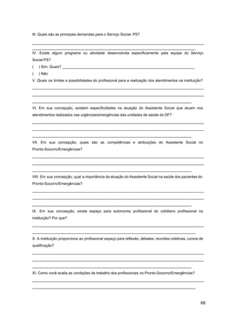 III. Quais são as principais demandas para o Serviço Social­ PS?
___________________________________________________________________________________
_______________________________________________________________________________
IV. Existe algum programa ou atividade desenvolvida especificamente pela equipe do Serviço
Social­PS?
( ) Sim. Quais? ________________________________________________________________
( ) Não
V. Quais os limites e possibilidades do profissional para a realização dos atendimentos na instituição?
___________________________________________________________________________________
___________________________________________________________________________________
_____________________________________________________________________________
VI. Em sua concepção, existem especificidades na atuação do Assistente Social que atuam nos
atendimentos realizados nas urgências/emergências das unidades de saúde do DF?
___________________________________________________________________________________
___________________________________________________________________________________
_____________________________________________________________________________
VII. Em sua concepção, quais são as competências e atribuições do Assistente Social no
Pronto­Socorro/Emergências?
___________________________________________________________________________________
___________________________________________________________________________________
_____________________________________________________________________________
VIII. Em sua concepção, qual a importância da atuação do Assistente Social na saúde dos pacientes do
Pronto­Socorro/Emergências?
___________________________________________________________________________________
___________________________________________________________________________________
_____________________________________________________________________________
IX. Em sua concepção, existe espaço para autonomia profissional do cotidiano profissional na
instituição? Por que?
___________________________________________________________________________________
_______________________________________________________________________________
X. A instituição proporciona ao profissional espaço para reflexão, debates, reuniões coletivas, cursos de
qualificação?
___________________________________________________________________________________
___________________________________________________________________________________
_____________________________________________________________________________
XI. Como você avalia as condições de trabalho dos profissionais no Pronto­Socorro/Emergências?
___________________________________________________________________________________
_______________________________________________________________________________
68
 