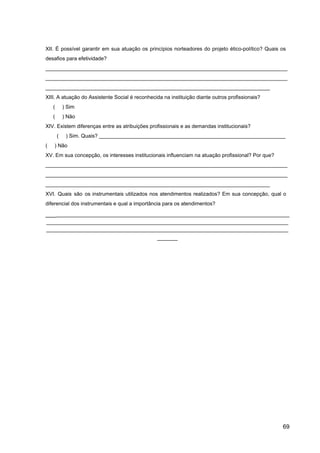 XII. É possível garantir em sua atuação os princípios norteadores do projeto ético­político? Quais os
desafios para efetividade?
___________________________________________________________________________________
___________________________________________________________________________________
_____________________________________________________________________________
XIII. A atuação do Assistente Social é reconhecida na instituição diante outros profissionais?
( ) Sim
( ) Não
XIV. Existem diferenças entre as atribuições profissionais e as demandas institucionais?
( ) Sim. Quais? ________________________________________________________________
( ) Não
XV. Em sua concepção, os interesses institucionais influenciam na atuação profissional? Por que?
___________________________________________________________________________________
___________________________________________________________________________________
_____________________________________________________________________________
XVI. Quais são os instrumentais utilizados nos atendimentos realizados? Em sua concepção, qual o
diferencial dos instrumentais e qual a importância para os atendimentos?
___​
________________________________________________________________________________
___________________________________________________________________________________
___________________________________________________________________________________
_______
69
 