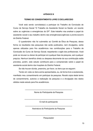 APÊNDICE B
TERMO DE CONSENTIMENTO LIVRE E ESCLARECIDO
Você está sendo convidada(o) a participar do Trabalho de Conclusão de
Curso de Serviço Social “O Trabalho do Assistente Social na Saúde: um recorte
sobre as urgências e emergências do DF". Este trabalho visa analisar a papel do
assistente social e seu trabalho dentro das emergências/urgências e pronto­socorro
do Distrito Federal.
O questionário não foi submetido ao Comitê de Ética de Pesquisa, dessa
forma os resultados das pesquisas não serão publicados, nem divulgados, serão
apenas utilizados para fins acadêmicos nas contribuições para o Trabalho de
Conclusão de Curso de Serviço Social, respeitando o sigilo dos profissionais. Você
pode se recusar ou deixar de participar em qualquer fase da pesquisa, sem qualquer
prejuízo. Nenhum benefício direto ou despesa decorrente da sua contribuição estão
previstos, porém, este estudo contribuirá para a compreensão sobre o papel do
assistente social dentro dos hospitais do Distrito Federal.
Se não houver dúvida, preencha, por favor, os itens que se seguem:
Tendo em vista os itens acima apresentados, eu, de forma livre e esclarecida,
manifesto meu consentimento em participar da pesquisa. Recebi cópia deste termo
de consentimento, autorizo a realização da pesquisa e a divulgação dos dados
obtidos neste estudo para fins acadêmicos.
_____________________________________________
Nome do Participante da Pesquisa
______________________________________________
E­mail do participante
_____________________________________________
Assinatura do Participante da Pesquisa
____________________________________________
Pesquisador
70
 