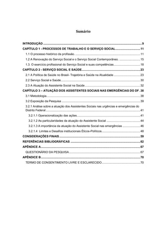 Sumário
INTRODUÇÃO ...........................................................................................................................9
CAPÍTULO 1 - PROCESSOS DE TRABALHO E O SERVIÇO SOCIAL...............................11
1.1 O processo histórico da profissão. .................................................................................11
1.2 A Renovação do Serviço Social e o Serviço Social Contemporâneo. ..........................15
1.3. O exercício profissional do Serviço Social e suas competências.................................18
CAPÍTULO 2 - SERVIÇO SOCIAL E SAÚDE.........................................................................23
2.1 A Política de Saúde no Brasil- Trajetória e Saúde na Atualidade .................................23
2.2 Serviço Social e Saúde...................................................................................................30
2.3 A Atuação do Assistente Social na Saúde.....................................................................32
CAPÍTULO 3 – ATUAÇÃO DOS ASSISTENTES SOCIAIS NAS EMERGÊNCIAS DO DF .38
3.1 Metodologia.....................................................................................................................38
3.2 Exposição da Pesquisa ..................................................................................................39
3.2.1 Análise sobre a atuação dos Assistentes Sociais nas urgências e emergências do
Distrito Federal......................................................................................................................41
3.2.1.1 Operacionalização das ações...............................................................................41
3.2.1.2 As particularidades da atuação do Assistente Social ..........................................44
3.2.1.3 A importância da atuação do Assistente Social nas emergências ......................46
3.2.1.4 Limites e Desafios institucionais Éticos-Políticos................................................48
CONSIDERAÇÕES FINAIS.....................................................................................................59
REFERÊNCIAS BIBLIOGRÁFICAS .......................................................................................62
APÊNDICE A............................................................................................................................67
QUESTIONÁRIO DA PESQUISA.........................................................................................67
APÊNDICE B............................................................................................................................70
TERMO DE CONSENTIMENTO LIVRE E ESCLARECIDO................................................70
 