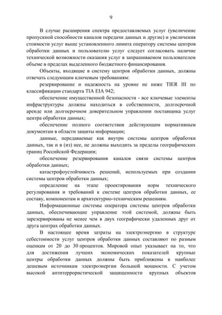 9
В случае расширения спектра предоставляемых услуг (увеличение
пропускной способности каналов передачи данных и другие) и увеличения
стоимости услуг выше установленного лимита оператору системы центров
обработки данных и пользователю услуг следует согласовать наличие
технической возможности оказания услуг в запрашиваемом пользователем
объеме в пределах выделенного бюджетного финансирования.
Объекты, входящие в систему центров обработки данных, должны
отвечать следующим ключевым требованиям:
резервирование и надежность на уровне не ниже TIER III по
классификации стандарта TIA EIA 942;
обеспечение имущественной безопасности - все ключевые элементы
инфраструктуры должны находиться в собственности, долгосрочной
аренде или долгосрочном доверительном управлении поставщика услуг
центра обработки данных;
обеспечение полного соответствия действующим нормативным
документам в области защиты информации;
данные, передаваемые как внутри системы центров обработки
данных, так и в (из) нее, не должны выходить за пределы географических
границ Российской Федерации;
обеспечение резервирования каналов связи системы центров
обработки данных;
катастрофоустойчивость решений, используемых при создании
системы центров обработки данных;
определение на этапе проектирования норм технического
регулирования и требований к системе центров обработки данных, ее
составу, компонентам и архитектурно-техническим решениям.
Информационные системы оператора системы центров обработки
данных, обеспечивающие управление этой системой, должны быть
зарезервированы не менее чем в двух географически удаленных друг от
друга центрах обработки данных.
В настоящее время затраты на электроэнергию в структуре
себестоимости услуг центров обработки данных составляют по разным
оценкам от 20 до 30 процентов. Мировой опыт указывает на то, что
для достижения лучших экономических показателей крупные
центры обработки данных должны быть приближены к наиболее
дешевым источникам электроэнергии большой мощности. С учетом
высокой антитеррористической защищенности крупных объектов