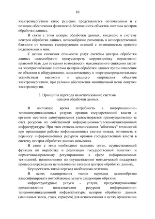 10
электроэнергетики такое решение представляется оптимальным и с
позиции обеспечения физической безопасности объектов системы центров
обработки данных.
В связи с этим центры обработки данных, входящие в систему
центров обработки данных, целесообразно размещать в непосредственной
близости от мощных генерирующих станций с возможностью прямого
подключения к ним.
С целью снижения стоимости услуг системы центров обработки
данных целесообразно предусмотреть корректировку нормативно-
правовой базы для создания возможности максимального снижения затрат
на электроснабжение системы центров обработки данных путем отнесения
ее объектов к оборудованию, подключаемому к энергораспределительным
устройствам высокого и среднего напряжения объектов
электроэнергетики, при условии обеспечения минимальной цены покупки
электроэнергии.
3. Принципы перехода на использование системы
центров обработки данных
В настоящее время потребность в информационно-
телекоммуникационных услугах органов государственной власти и
органов местного самоуправления удовлетворяется преимущественно за
счет ресурсов их собственной информационно-телекоммуникационной
инфраструктуры. При этом степень использования "облачных" технологий
при организации работы информационных систем низкая, готовность к
переносу информационных ресурсов органов государственной власти в
систему центров обработки данных невысокая.
В связи с этим необходимо наделить орган, осуществляющий
функции по выработке и реализации государственной политики и
нормативно-правовому регулированию в сфере информационных
технологий, полномочиями по осуществлению методической поддержки
процесса перехода на использование системы центров обработки данных.
Осуществлять такой переход необходимо поэтапно.
В целях планирования этапов перехода целесообразно
классифицировать потребляемые услуги следующим образом:
инфраструктурные услуги - услуги, предусматривающие
предоставление пользователям ресурсов информационно-
телекоммуникационной инфраструктуры центров обработки данных
(машинных залов, стоек, серверов) для использования в целях организации