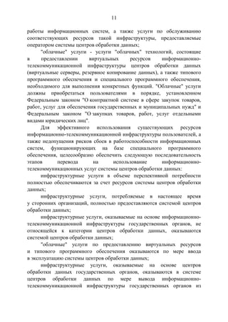 11
работы информационных систем, а также услуги по обслуживанию
соответствующих ресурсов такой инфраструктуры, предоставляемые
оператором системы центров обработки данных;
"облачные" услуги - услуги "облачных" технологий, состоящие
в предоставлении виртуальных ресурсов информационно-
телекоммуникационной инфраструктуры центров обработки данных
(виртуальные серверы, резервное копирование данных), а также типового
программного обеспечения и специального программного обеспечения,
необходимого для выполнения конкретных функций. "Облачные" услуги
должны приобретаться пользователями в порядке, установленном
Федеральным законом "О контрактной системе в сфере закупок товаров,
работ, услуг для обеспечения государственных и муниципальных нужд" и
Федеральным законом "О закупках товаров, работ, услуг отдельными
видами юридических лиц".
Для эффективного использования существующих ресурсов
информационно-телекоммуникационной инфраструктуры пользователей, а
также недопущения рисков сбоев в работоспособности информационных
систем, функционирующих на базе специального программного
обеспечения, целесообразно обеспечить следующую последовательность
этапов перевода на использование информационно-
телекоммуникационных услуг системы центров обработки данных:
инфраструктурные услуги в объеме перспективной потребности
полностью обеспечиваются за счет ресурсов системы центров обработки
данных;
инфраструктурные услуги, потребляемые в настоящее время
у сторонних организаций, полностью предоставляются системой центров
обработки данных;
инфраструктурные услуги, оказываемые на основе информационно-
телекоммуникационной инфраструктуры государственных органов, не
относящейся к категории центров обработки данных, оказываются
системой центров обработки данных;
"облачные" услуги по предоставлению виртуальных ресурсов
и типового программного обеспечения оказываются по мере ввода
в эксплуатацию системы центров обработки данных;
инфраструктурные услуги, оказываемые на основе центров
обработки данных государственных органов, оказываются в системе
центров обработки данных по мере вывода информационно-
телекоммуникационной инфраструктуры государственных органов из