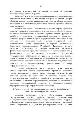 12
эксплуатации в соответствии со сроками полезного использования
соответствующих основных средств;
"облачные" услуги по предоставлению специального программного
обеспечения оказываются по мере ввода в эксплуатацию системы центров
обработки данных согласно индивидуальным планам-графикам миграции,
согласованным с органами государственной власти и органами местного
самоуправления.
Федеральные органы исполнительной власти вправе принимать
решение о переходе к использованию системы центров обработки данных
по заранее согласованному с органом, осуществляющим функции по
выработке и реализации государственной политики и нормативно-
правовому регулированию в сфере информационных технологий, плану
перехода. При реализации плана перехода федеральный орган
исполнительной власти обеспечивает в порядке, установленном
бюджетным законодательством Российской Федерации, передачу
бюджетных ассигнований и лимитов бюджетных обязательств
федерального бюджета, предусмотренных на соответствующий год такому
федеральному органу на создание, модернизацию и развитие
государственных информационных ресурсов, в отношении которых
принято решение о переводе в систему центров обработки данных, в орган,
осуществляющий функции по выработке и реализации государственной
политики и нормативно-правовому регулированию в сфере
информационных технологий.
С целью ограничения роста стоимости услуг системы
центров обработки данных устанавливается предельно допустимое
годовое удорожание стоимости услуг оператора системы центров
обработки данных не более чем на величину индекса роста
потребительских цен (декабрь к декабрю) в предыдущем году по
согласованию с органом, осуществляющим функции по выработке и
реализации государственной политики и нормативно-правовому
регулированию в сфере информационных технологий.
4. Подход к переходу на использование системы центров обработки
данных отдельных групп пользователей
Учитывая различную степень обеспеченности органов
государственной власти, органов местного самоуправления
и государственных внебюджетных фондов собственными ресурсами
информационно-телекоммуникационной инфраструктуры, различный
уровень потребности в услугах центров обработки данных, а также