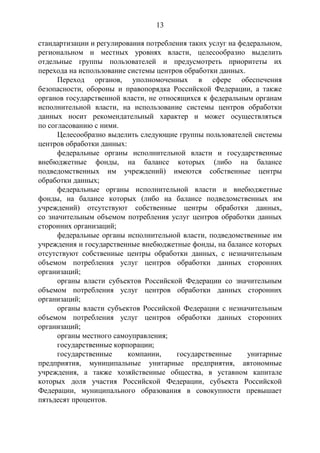 13
стандартизации и регулирования потребления таких услуг на федеральном,
региональном и местных уровнях власти, целесообразно выделить
отдельные группы пользователей и предусмотреть приоритеты их
перехода на использование системы центров обработки данных.
Переход органов, уполномоченных в сфере обеспечения
безопасности, обороны и правопорядка Российской Федерации, а также
органов государственной власти, не относящихся к федеральным органам
исполнительной власти, на использование системы центров обработки
данных носит рекомендательный характер и может осуществляться
по согласованию с ними.
Целесообразно выделить следующие группы пользователей системы
центров обработки данных:
федеральные органы исполнительной власти и государственные
внебюджетные фонды, на балансе которых (либо на балансе
подведомственных им учреждений) имеются собственные центры
обработки данных;
федеральные органы исполнительной власти и внебюджетные
фонды, на балансе которых (либо на балансе подведомственных им
учреждений) отсутствуют собственные центры обработки данных,
со значительным объемом потребления услуг центров обработки данных
сторонних организаций;
федеральные органы исполнительной власти, подведомственные им
учреждения и государственные внебюджетные фонды, на балансе которых
отсутствуют собственные центры обработки данных, с незначительным
объемом потребления услуг центров обработки данных сторонних
организаций;
органы власти субъектов Российской Федерации со значительным
объемом потребления услуг центров обработки данных сторонних
организаций;
органы власти субъектов Российской Федерации с незначительным
объемом потребления услуг центров обработки данных сторонних
организаций;
органы местного самоуправления;
государственные корпорации;
государственные компании, государственные унитарные
предприятия, муниципальные унитарные предприятия, автономные
учреждения, а также хозяйственные общества, в уставном капитале
которых доля участия Российской Федерации, субъекта Российской
Федерации, муниципального образования в совокупности превышает
пятьдесят процентов.