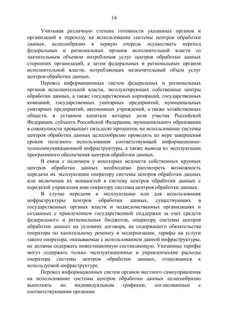 14
Учитывая различную степень готовности указанных органов и
организаций к переходу на использование системы центров обработки
данных, целесообразно в первую очередь осуществить переход
федеральных и региональных органов исполнительной власти со
значительным объемом потребления услуг центров обработки данных
сторонних организаций, а затем федеральных и региональных органов
исполнительной власти, потребляющих незначительный объем услуг
центров обработки данных.
Перевод информационных систем федеральных и региональных
органов исполнительной власти, эксплуатирующих собственные центры
обработки данных, а также государственных корпораций, государственных
компаний, государственных унитарных предприятий, муниципальных
унитарных предприятий, автономных учреждений, а также хозяйственных
обществ, в уставном капитале которых доля участия Российской
Федерации, субъекта Российской Федерации, муниципального образования
в совокупности превышает пятьдесят процентов, на использование системы
центров обработки данных целесообразно проводить по мере завершения
сроков полезного использования соответствующей информационно-
телекоммуникационной инфраструктуры, а также вывода из эксплуатации
программного обеспечения центров обработки данных.
В связи с наличием у некоторых ведомств собственных крупных
центров обработки данных необходимо рассмотреть возможность
передачи их эксплуатации оператору системы центров обработки данных
или включения их мощностей в систему центров обработки данных с
передачей управления ими оператору системы центров обработки данных.
В случае передачи в эксплуатацию или для использования
инфраструктуры центров обработки данных, существующих в
государственных органах власти и подведомственных организациях и
созданных с привлечением государственной поддержки за счет средств
федерального и региональных бюджетов, оператору системы центров
обработки данных на условиях договора, не содержащего обязательства
оператора по капитальному ремонту и модернизации, тарифы на услуги
такого оператора, оказываемые с использованием данной инфраструктуры,
не должны содержать инвестиционную составляющую. Указанные тарифы
могут содержать только эксплуатационные и управленческие расходы
оператора системы центров обработки данных, относящиеся к
используемой инфраструктуре.
Перевод информационных систем органов местного самоуправления
на использование системы центров обработки данных целесообразно
выполнять по индивидуальным графикам, согласованным с
соответствующими органами.