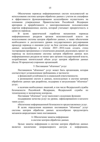 15
Обеспечение перевода информационных систем пользователей на
использование системы центров обработки данных с учетом их специфики
и эффективности функционирования целесообразно осуществлять на
основании утвержденных Правительством Российской Федерации
критериев и проработанного с заинтересованными пользователями
перечня информационных систем, который учитывает приоритетность и
сроки их перевода.
В целях практической отработки механизмов перевода
информационных ресурсов органов исполнительной власти на
использование системы центров обработки данных, а также обеспечения
необходимого и достаточного уровня государственного регулирования
процедур перевода и оказания услуг на базе системы центров обработки
данных целесообразно в течение 2015 - 2016 годов создать стенд
тестирования программных и технических решений, реализовать проект по
переводу на использование системы центров обработки данных всех
информационных ресурсов не менее трех органов государственной власти,
потребляющих значительный объем услуг центров обработки данных
(более 50 процентов) сторонних организаций.
5. Поставщики "облачных" услуг
Поставщиком "облачных" услуг может быть организация, которая
соответствует установленным требованиям, в частности:
к финансовой устойчивости и социальной ответственности;
к размещению систем и данных, используемых в системе центров
обработки данных при разработке, поддержке и актуализации "облачных"
услуг;
к наличию необходимых лицензий, в том числе Федеральной службы
безопасности Российской Федерации, Федеральной службы по
техническому и экспортному контролю.
Поставщик "облачных" услуг выполняет следующие функции:
поддержание качества услуг на уровне, зафиксированном в каталоге
таких услуг;
обеспечение информационной безопасности предоставляемых услуг.
В целях определения надежных поставщиков "облачных" услуг
системы центров обработки данных целесообразно предусмотреть
механизм аккредитации таких поставщиков.
6. Обеспечение защиты информации
в системе центров обработки данных
Целью защиты информации в системе центров обработки данных
является исключение неправомерного доступа к информации,