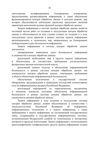 16
уничтожения, модифицирования, блокирования, копирования,
предоставления, распространения информации, а также обеспечение
функционирования центров обработки данных в штатном режиме, при
котором обеспечивается соблюдение проектных предельных значений
параметров выполнения целевых функций центров обработки данных.
Защита информации в системе центров обработки данных является
составной частью работ по созданию и эксплуатации центров обработки
данных и обеспечивается на всех стадиях (этапах) их создания и в ходе
эксплуатации путем принятия в рамках системы защиты информации
организационных и технических мер, направленных на блокирование
(нейтрализацию) угроз безопасности информации.
Защита информации в системе центров обработки данных
достигается:
своевременным выявлением угроз безопасности информации
и уязвимостей в центрах обработки данных;
реализацией необходимых мер и средств защиты информации
и обеспечением их соответствия требованиям уполномоченных
федеральных органов исполнительной власти;
реализацией единого подхода к обеспечению информационной
безопасности в рамках системы центров обработки данных как
совокупности центров обработки данных, отвечающих требованиям
в области обеспечения информационной безопасности;
обеспечением подключения к государственной системе
обнаружения, предупреждения и ликвидации последствий компьютерных
атак на информационные ресурсы Российской Федерации;
реализацией мероприятий по периодическому внутреннему
и внешнему контролю состояния обеспечения информационной
безопасности в рамках системы центров обработки данных как
совокупности центров обработки данных.
Защита информации в ходе создания и эксплуатации системы
центров обработки данных должна обеспечиваться в соответствии с
законодательством Российской Федерации об информации,
информационных технологиях и о защите информации, а также
требованиями о защите информации, не составляющей государственную
тайну, содержащейся в государственных информационных системах,
установленными Федеральной службой по техническому и экспортному
контролю в пределах компетенции. Защита информации с использованием
криптографических (шифровальных) средств защиты информации должна