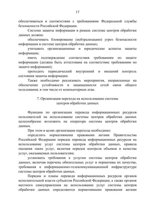 17
обеспечиваться в соответствии с требованиями Федеральной службы
безопасности Российской Федерации.
Система защиты информации в рамках системы центров обработки
данных должна:
обеспечивать блокирование (нейтрализацию) угроз безопасности
информации в системе центров обработки данных;
учитывать организационные и юридические аспекты защиты
информации;
иметь подтверждение соответствия требованиям по защите
информации (должна быть аттестована на соответствие требованиям по
защите информации);
проходить периодический внутренний и внешний контроль
состояния защиты информации.
Также необходимо реализовать мероприятия, направленные на
обеспечение устойчивости и защищенности сетей связи общего
пользования, в том числе от компьютерных атак.
7. Организация перехода на использование системы
центров обработки данных
Функцию по организации перевода информационных ресурсов
пользователей на использование системы центров обработки данных
целесообразно возложить на оператора системы центров обработки
данных.
При этом в целях организации перехода необходимо:
определить нормативными правовыми актами Правительства
Российской Федерации порядок перевода информационных ресурсов на
использование услуг системы центров обработки данных, правила
оказания таких услуг, включая порядок контроля объемов и качества
услуг, оказываемых пользователям;
установить требования к услугам системы центров обработки
данных, включая перечень обязательных услуг и нормативы их качества,
требования к информационно-телекоммуникационной инфраструктуре
системы центров обработки данных.
Порядок и планы перевода информационных ресурсов органов
исполнительной власти субъектов Российской Федерации, а также органов
местного самоуправления на использование услуг системы центров
обработки данных определяются нормативными правовыми актами