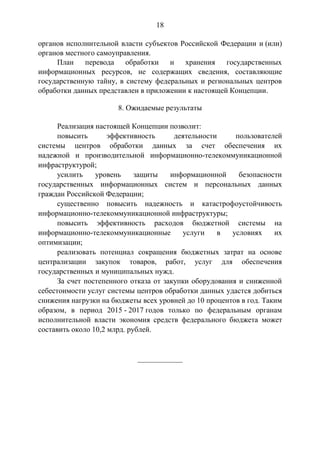 18
органов исполнительной власти субъектов Российской Федерации и (или)
органов местного самоуправления.
План перевода обработки и хранения государственных
информационных ресурсов, не содержащих сведения, составляющие
государственную тайну, в систему федеральных и региональных центров
обработки данных представлен в приложении к настоящей Концепции.
8. Ожидаемые результаты
Реализация настоящей Концепции позволит:
повысить эффективность деятельности пользователей
системы центров обработки данных за счет обеспечения их
надежной и производительной информационно-телекоммуникационной
инфраструктурой;
усилить уровень защиты информационной безопасности
государственных информационных систем и персональных данных
граждан Российской Федерации;
существенно повысить надежность и катастрофоустойчивость
информационно-телекоммуникационной инфраструктуры;
повысить эффективность расходов бюджетной системы на
информационно-телекоммуникационные услуги в условиях их
оптимизации;
реализовать потенциал сокращения бюджетных затрат на основе
централизации закупок товаров, работ, услуг для обеспечения
государственных и муниципальных нужд.
За счет постепенного отказа от закупки оборудования и сниженной
себестоимости услуг системы центров обработки данных удастся добиться
снижения нагрузки на бюджеты всех уровней до 10 процентов в год. Таким
образом, в период 2015 - 2017 годов только по федеральным органам
исполнительной власти экономия средств федерального бюджета может
составить около 10,2 млрд. рублей.
____________