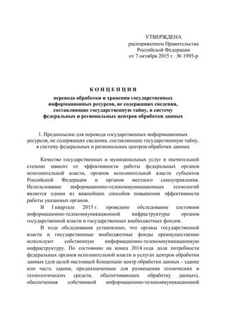 УТВЕРЖДЕНА
распоряжением Правительства
Российской Федерации
от 7 октября 2015 г. № 1995-р
К О Н Ц Е П Ц И Я
перевода обработки и хранения государственных
информационных ресурсов, не содержащих сведения,
составляющие государственную тайну, в систему
федеральных и региональных центров обработки данных
1. Предпосылки для перевода государственных информационных
ресурсов, не содержащих сведения, составляющие государственную тайну,
в систему федеральных и региональных центров обработки данных
Качество государственных и муниципальных услуг в значительной
степени зависит от эффективности работы федеральных органов
исполнительной власти, органов исполнительной власти субъектов
Российской Федерации и органов местного самоуправления.
Использование информационно-телекоммуникационных технологий
является одним из важнейших способов повышения эффективности
работы указанных органов.
В I квартале 2015 г. проведено обследование состояния
информационно-телекоммуникационной инфраструктуры органов
государственной власти и государственных внебюджетных фондов.
В ходе обследования установлено, что органы государственной
власти и государственные внебюджетные фонды преимущественно
используют собственную информационно-телекоммуникационную
инфраструктуру. По состоянию на конец 2014 года доля потребности
федеральных органов исполнительной власти в услугах центров обработки
данных (для целей настоящей Концепции центр обработки данных - здание
или часть здания, предназначенные для размещения технических и
технологических средств, обеспечивающих обработку данных),
обеспеченная собственной информационно-телекоммуникационной