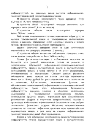 2
инфраструктурой, по основным типам ресурсов информационно-
телекоммуникационной инфраструктуры составила:
55 процентов общего используемого числа серверных стоек
(7,6 тыс. из 13,7 тыс. серверных стоек);
86 процентов общей используемой площади машинных или
серверных залов (всего 53,8 тыс. кв. метров);
95 процентов общего числа используемых серверов
(всего 29,8 тыс. единиц).
Собственная информационно-телекоммуникационная инфраструктура
органов государственной власти и государственных внебюджетных
фондов в основном представляет собой серверные комнаты с низким
уровнем эффективности использования энергоресурсов:
среднее количество серверных стоек на один собственный
машинный зал или серверную составляет 1,3 единицы;
67 процентов общего количества собственных серверных стоек
имеют мощность потребления не более 3 кВт на стойку.
Данные факты свидетельствуют о необходимости выделения из
бюджетов всех уровней значительных средств на развитие и
модернизацию собственной информационно-телекоммуникационной
инфраструктуры органов государственной власти и государственных
внебюджетных фондов, а также наличия в их штате специалистов,
обеспечивающих ее эксплуатацию. Согласно данным указанного
обследования такие расходы по итогам 2014 года оцениваются
более чем в 16 млрд. рублей без учета содержания штата специалистов
в количестве 4,8 тыс. человек, выполняющих функции по
обслуживанию соответствующей информационно-телекоммуникационной
инфраструктуры. Кроме того, информационная безопасность
инфраструктуры передачи, хранения и обработки информации,
содержащейся в государственных информационных ресурсах,
используемые средства защиты информации при локализованном
расположении ресурсов и отсутствии централизованного подхода к
архитектуре и обеспечению информационной безопасности также требуют
значительных финансовых ресурсов. Отсутствие централизованного
управления не позволяет эффективно применять меры противодействия
компьютерным атакам, в том числе со стороны информационно-
телекоммуникационных сетей общего пользования.
Вместе с тем собственная информационно-телекоммуникационная
инфраструктура органов государственной власти и государственных