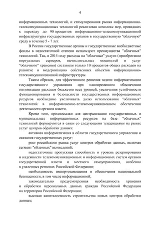 4
информационных технологий, и стимулирования рынка информационно-
телекоммуникационных технологий реализован комплекс мер, приведших
к переходу до 90 процентов информационно-телекоммуникационной
инфраструктуры государственных органов в государственную "облачную"
среду в течение 5 - 7 лет.
В России государственные органы и государственные внебюджетные
фонды в недостаточной степени используют преимущества "облачных"
технологий. Так, в 2014 году расходы на "облачные" услуги (приобретение
виртуальных серверов, вычислительных мощностей и услуг
"облачного" хранения) составили только 10 процентов общих расходов на
развитие и модернизацию собственных объектов информационно-
телекоммуникационной инфраструктуры.
Таким образом, для эффективного решения задачи информатизации
государственного управления при одновременном обеспечении
оптимизации расходов бюджетов всех уровней, увеличения устойчивости
функционирования и безопасности государственных информационных
ресурсов необходимо увеличивать долю использования "облачных"
технологий в информационно-телекоммуникационном обеспечении
деятельности органов власти.
Кроме того, предпосылки для централизации государственных и
муниципальных информационных ресурсов на базе "облачных"
технологий формируются в связи со следующими тенденциями на рынке
услуг центров обработки данных:
активная информатизация в области государственного управления и
оказания государственных услуг;
рост российского рынка услуг центров обработки данных, включая
сегмент "облачных" вычислений;
недостаточные пропускная способность и уровень резервирования
и надежности телекоммуникационных и информационных систем органов
государственной власти и местного самоуправления, особенно
в удаленных регионах Российской Федерации;
необходимость импортозамещения и обеспечения национальной
безопасности, в том числе информационной;
законодательно предусмотренная необходимость хранения
и обработки персональных данных граждан Российской Федерации
на территории Российской Федерации;
высокая капиталоемкость строительства новых центров обработки
данных;