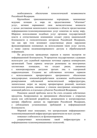 5
необходимость обеспечения технологической независимости
Российской Федерации.
Крупнейшие транснациональные корпорации, занимающие
ведущие позиции в мире по предоставлению "облачных"
услуг, активно наращивают свои вычислительные мощности
с целью достижения монопольного положения в области предоставления
информационно-телекоммуникационных услуг клиентам по всему миру.
Широкое использование подобных услуг органами государственной
власти и отечественными компаниями создает угрозу национальной
безопасности и геополитическим интересам Российской Федерации,
так как при этом возникают существенные риски нарушения
функционирования основанных на использовании таких услуг систем,
а также угрозы несанкционированного доступа к обрабатываемой
информации.
По результатам проведенных опросов и оценок экспертов по
информационной безопасности, 70 процентов государственных служащих
используют для служебной переписки почтовые сервисы коммерческих
организаций. Такие сервисы зачастую размещены на иностранных
хостинговых площадках, что создает риски, связанные
с неконтролируемым доступом третьих лиц к электронной
корреспонденции. Создание же собственных почтовых сервисов
с использованием проприетарного программного обеспечения
международных компаний-разработчиков осложнено необходимостью
развертывания собственной вычислительной инфраструктуры,
значительных затрат на закупку проприетарных решений, наличием
политических рисков, связанных с отказом иностранных коммерческих
компаний работать в отдельных субъектах Российской Федерации.
Решением данной проблемы могло бы стать создание собственных
продуктов, базирующихся на программном обеспечении с открытым
кодом или собственной разработки, размещенном в контролируемых
центрах обработки данных на территории Российской Федерации,
с соблюдением установленных требований к информационной
безопасности.
Мировой опыт показывает, что централизация информационно-
телекоммуникационной инфраструктуры практически во всех случаях:
повышает стабильность ее функционирования;
упорядочивает использование такой инфраструктуры и
информационно-телекоммуникационных технологий;