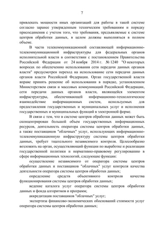 7
привлекать мощности иных организаций для работы в такой системе
согласно заранее утвержденным техническим требованиям и порядку
присоединения с учетом того, что требования, предъявляемые к системе
центров обработки данных, в целом должны выполняться в полном
объеме.
В части телекоммуникационной составляющей информационно-
телекоммуникационной инфраструктуры для федеральных органов
исполнительной власти в соответствии с постановлением Правительства
Российской Федерации от 24 ноября 2014 г. № 1240 "О некоторых
вопросах по обеспечению использования сети передачи данных органов
власти" предусмотрен переход на использование сети передачи данных
органов власти Российской Федерации. Орган государственной власти
вправе принять решение об использовании в порядке, установленном
Министерством связи и массовых коммуникаций Российской Федерации,
сети передачи данных органов власти, являющейся элементом
инфраструктуры, обеспечивающей информационно-технологическое
взаимодействие информационных систем, используемых для
предоставления государственных и муниципальных услуг и исполнения
государственных и муниципальных функций в электронной форме.
В связи с тем, что в системе центров обработки данных может быть
сконцентрирован большой объем государственных информационных
ресурсов, деятельность оператора системы центров обработки данных,
а также поставщиков "облачных" услуг, использующих информационно-
телекоммуникационную инфраструктуру системы центров обработки
данных, требует тщательного независимого контроля. Целесообразно
возложить на орган, осуществляющий функции по выработке и реализации
государственной политики и нормативно-правовому регулированию в
сфере информационных технологий, следующие функции:
осуществление независимого от оператора системы центров
обработки данных и поставщиков "облачных" услуг контроля качества
деятельности оператора системы центров обработки данных;
определение средств объективного контроля качества
функционирования системы центров обработки данных;
ведение каталога услуг оператора системы центров обработки
данных и фонда алгоритмов и программ;
аккредитация поставщиков "облачных" услуг;
экспертиза финансово-экономических обоснований стоимости услуг
оператора системы центров обработки данных;