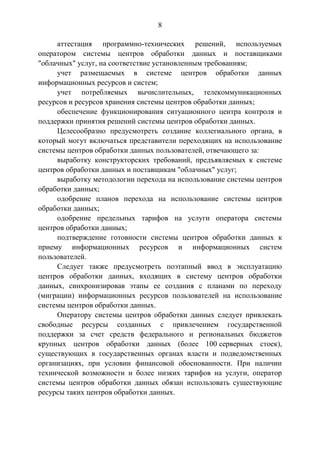 8
аттестация программно-технических решений, используемых
оператором системы центров обработки данных и поставщиками
"облачных" услуг, на соответствие установленным требованиям;
учет размещаемых в системе центров обработки данных
информационных ресурсов и систем;
учет потребляемых вычислительных, телекоммуникационных
ресурсов и ресурсов хранения системы центров обработки данных;
обеспечение функционирования ситуационного центра контроля и
поддержки принятия решений системы центров обработки данных.
Целесообразно предусмотреть создание коллегиального органа, в
который могут включаться представители переходящих на использование
системы центров обработки данных пользователей, отвечающего за:
выработку конструкторских требований, предъявляемых к системе
центров обработки данных и поставщикам "облачных" услуг;
выработку методологии перехода на использование системы центров
обработки данных;
одобрение планов перехода на использование системы центров
обработки данных;
одобрение предельных тарифов на услуги оператора системы
центров обработки данных;
подтверждение готовности системы центров обработки данных к
приему информационных ресурсов и информационных систем
пользователей.
Следует также предусмотреть поэтапный ввод в эксплуатацию
центров обработки данных, входящих в систему центров обработки
данных, синхронизировав этапы ее создания с планами по переходу
(миграции) информационных ресурсов пользователей на использование
системы центров обработки данных.
Оператору системы центров обработки данных следует привлекать
свободные ресурсы созданных с привлечением государственной
поддержки за счет средств федерального и региональных бюджетов
крупных центров обработки данных (более 100 серверных стоек),
существующих в государственных органах власти и подведомственных
организациях, при условии финансовой обоснованности. При наличии
технической возможности и более низких тарифов на услуги, оператор
системы центров обработки данных обязан использовать существующие
ресурсы таких центров обработки данных.