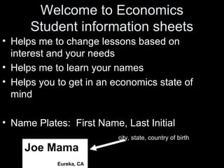 Welcome to Economics
Student information sheets
• Helps me to change lessons based on
interest and your needs
• Helps me to learn your names
• Helps you to get in an economics state of
mind
• Name Plates: First Name, Last Initial
city, state, country of birth
Joe Mama
Eureka, CA
 