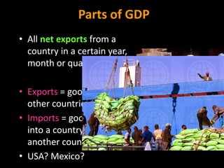 Parts of GDP
• All net exports from a
country in a certain year,
month or quarter
• Exports = goods shipped to
other countries
• Imports = goods brought
into a country from
another country
• USA? Mexico?
 