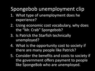 Spongebob unemployment clip
1. What type of unemployment does he
experience?
2. Using economic cost vocabulary, why does
the “Mr. Crab” Spongebob?
3. Is Patrick the Starfish technically
unemployed?
4. What is the opportunity cost to society if
there are many people like Patrick?
5. Consider the benefits and costs to society if
the government offers payment to people
like SpongeBob who are unemployed.
 