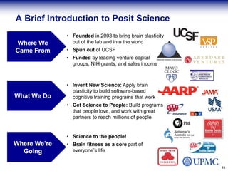 A Brief Introduction to Posit Science
• Founded in 2003 to bring brain plasticity
out of the lab and into the world
• Spun out of UCSF
• Funded by leading venture capital
groups, NIH grants, and sales income
16
Where We
Came From
What We Do
Where We’re
Going
• Invent New Science: Apply brain
plasticity to build software-based
cognitive training programs that work
• Get Science to People: Build programs
that people love, and work with great
partners to reach millions of people
• Science to the people!
• Brain fitness as a core part of
everyone’s life
 