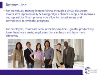  For individuals, training in mindfulness through a virtual classroom
lowers stress (perceptually & biologically), enhances sleep, and improves
neuroplasticity. Smart phones now allow increased access and
convenience to eMindful programs.
 For employers, results are seen in the bottom line – greater productivity,
lower heatlhcare costs, employees that can focus and learn more
effectively
Bottom Line
 