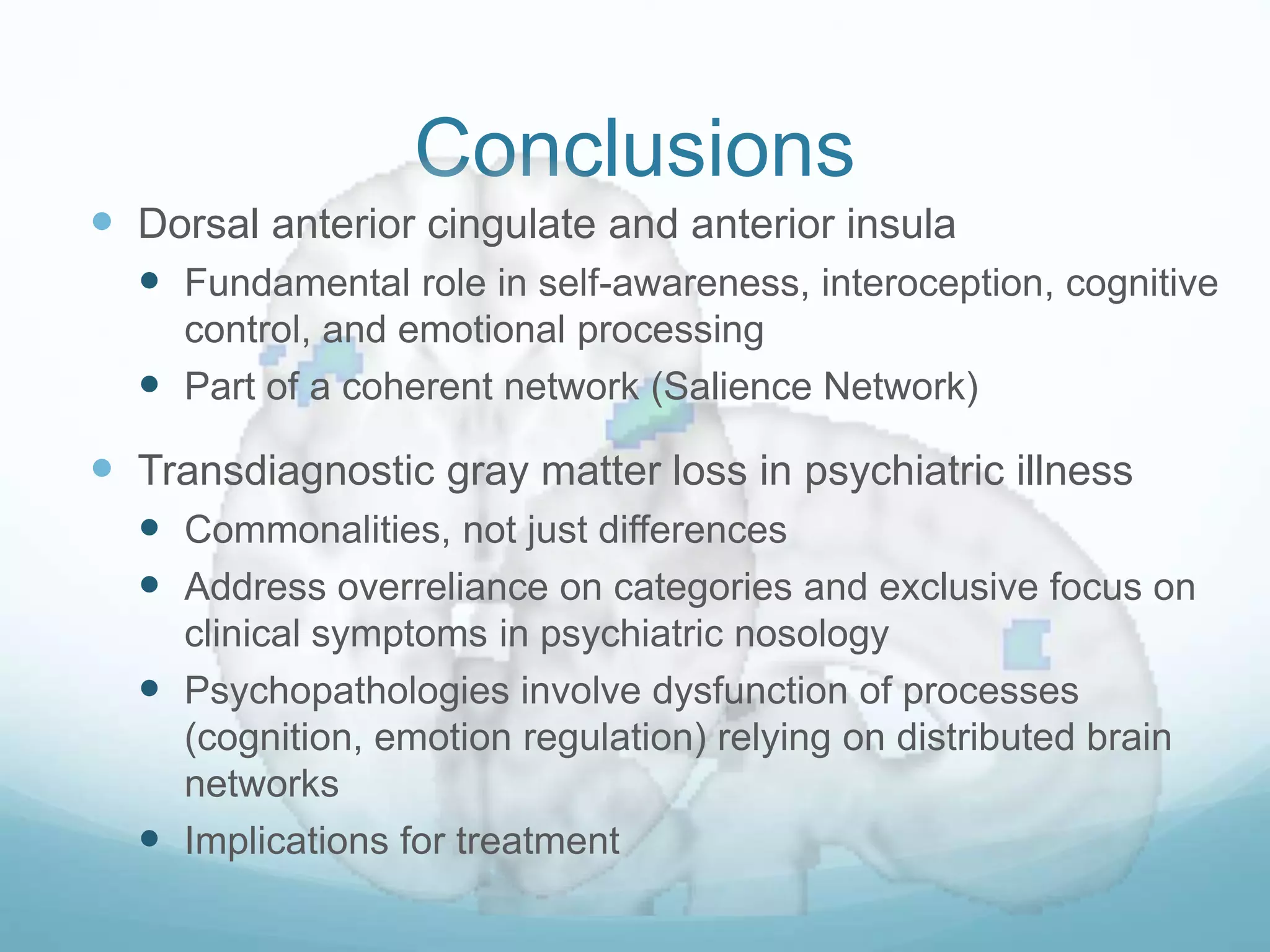 Conclusions
 Dorsal anterior cingulate and anterior insula
 Fundamental role in self-awareness, interoception, cognitive
control, and emotional processing
 Part of a coherent network (Salience Network)
 Transdiagnostic gray matter loss in psychiatric illness
 Commonalities, not just differences
 Address overreliance on categories and exclusive focus on
clinical symptoms in psychiatric nosology
 Psychopathologies involve dysfunction of processes
(cognition, emotion regulation) relying on distributed brain
networks
 Implications for treatment
 
