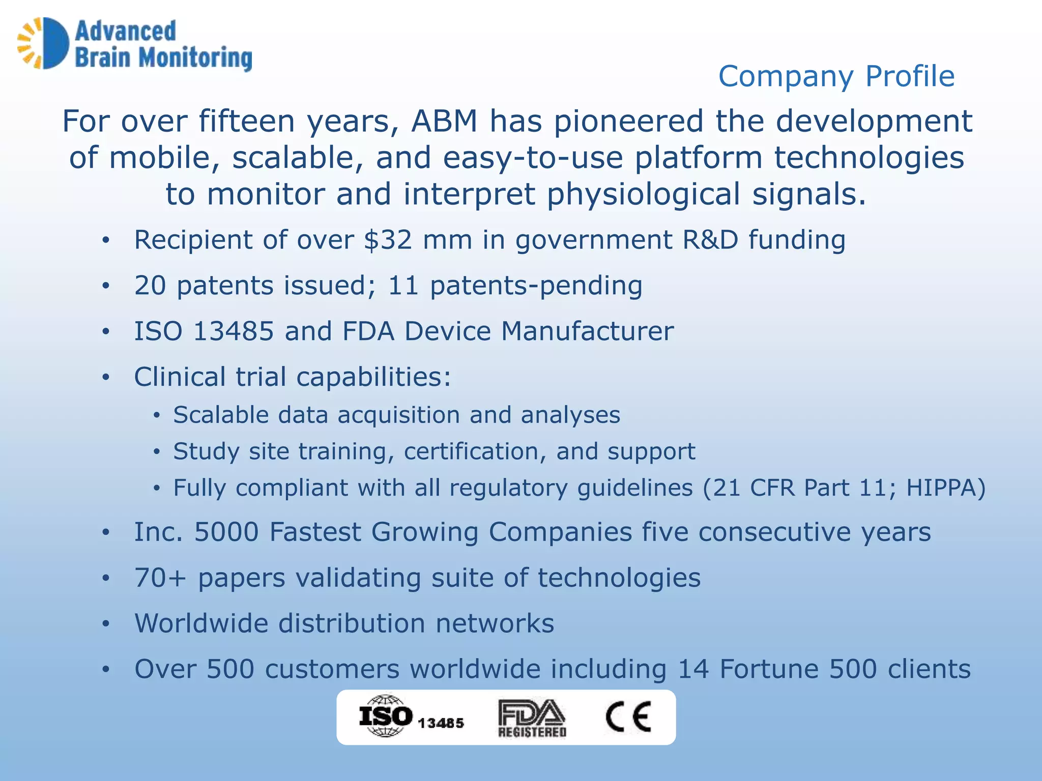 For over fifteen years, ABM has pioneered the development
of mobile, scalable, and easy-to-use platform technologies
to monitor and interpret physiological signals.
• Recipient of over $32 mm in government R&D funding
• 20 patents issued; 11 patents-pending
• ISO 13485 and FDA Device Manufacturer
• Clinical trial capabilities:
• Scalable data acquisition and analyses
• Study site training, certification, and support
• Fully compliant with all regulatory guidelines (21 CFR Part 11; HIPPA)
• Inc. 5000 Fastest Growing Companies five consecutive years
• 70+ papers validating suite of technologies
• Worldwide distribution networks
• Over 500 customers worldwide including 14 Fortune 500 clients
Company Profile
 