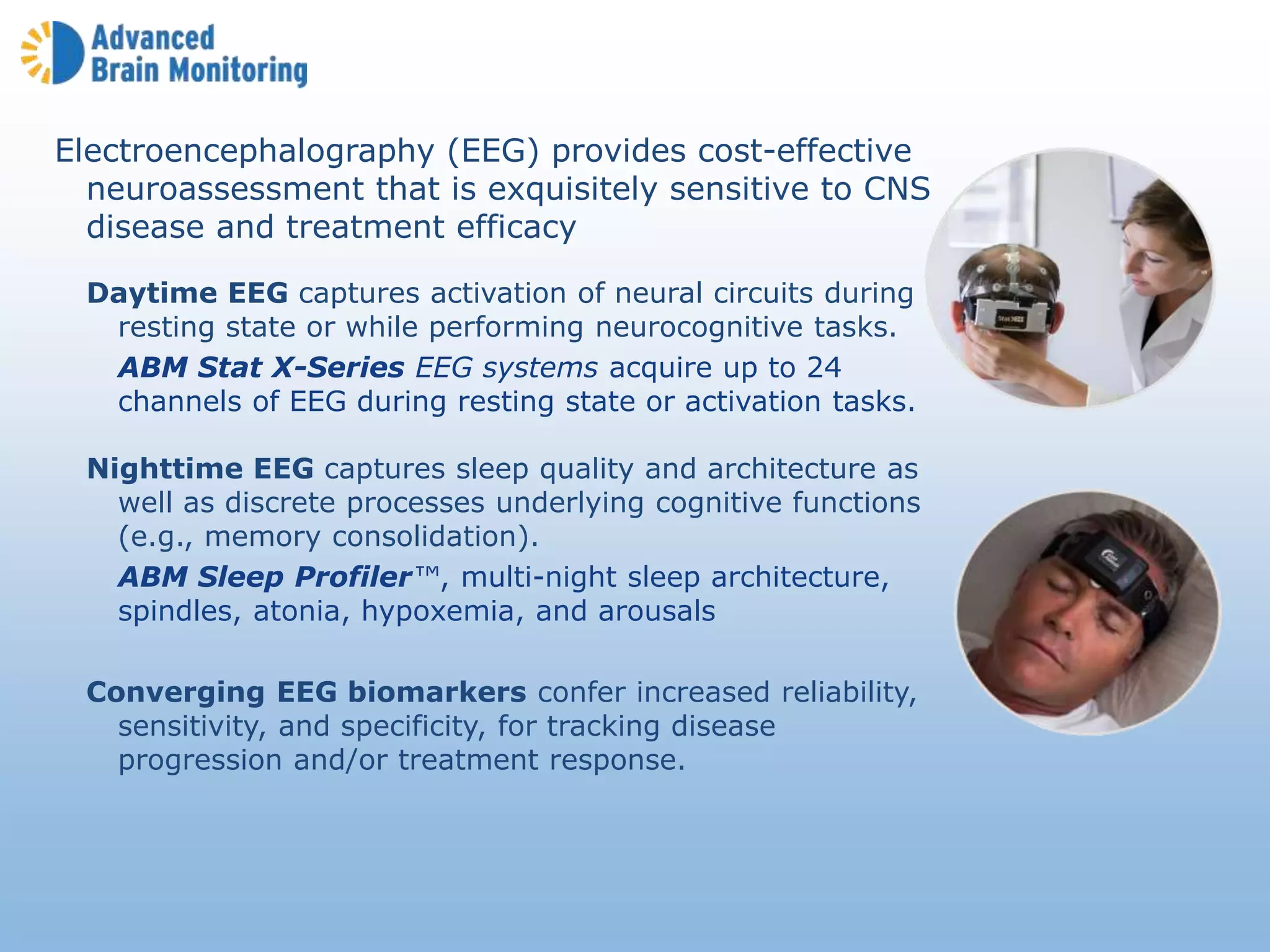 Electroencephalography (EEG) provides cost-effective
neuroassessment that is exquisitely sensitive to CNS
disease and treatment efficacy
Daytime EEG captures activation of neural circuits during
resting state or while performing neurocognitive tasks.
ABM Stat X-Series EEG systems acquire up to 24
channels of EEG during resting state or activation tasks.
Nighttime EEG captures sleep quality and architecture as
well as discrete processes underlying cognitive functions
(e.g., memory consolidation).
ABM Sleep Profiler™, multi-night sleep architecture,
spindles, atonia, hypoxemia, and arousals
Converging EEG biomarkers confer increased reliability,
sensitivity, and specificity, for tracking disease
progression and/or treatment response.
 