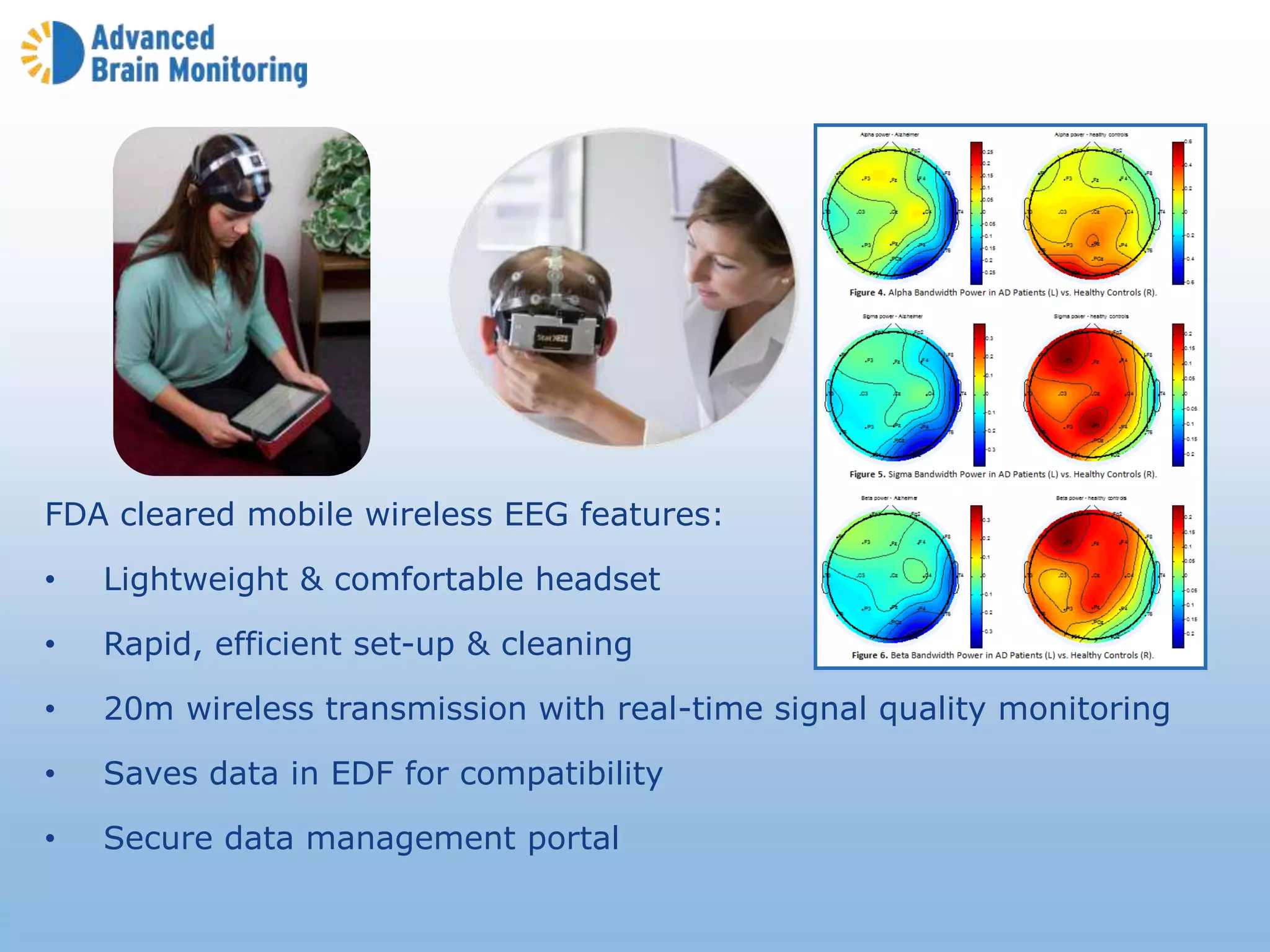 FDA cleared mobile wireless EEG features:
• Lightweight & comfortable headset
• Rapid, efficient set-up & cleaning
• 20m wireless transmission with real-time signal quality monitoring
• Saves data in EDF for compatibility
• Secure data management portal
 