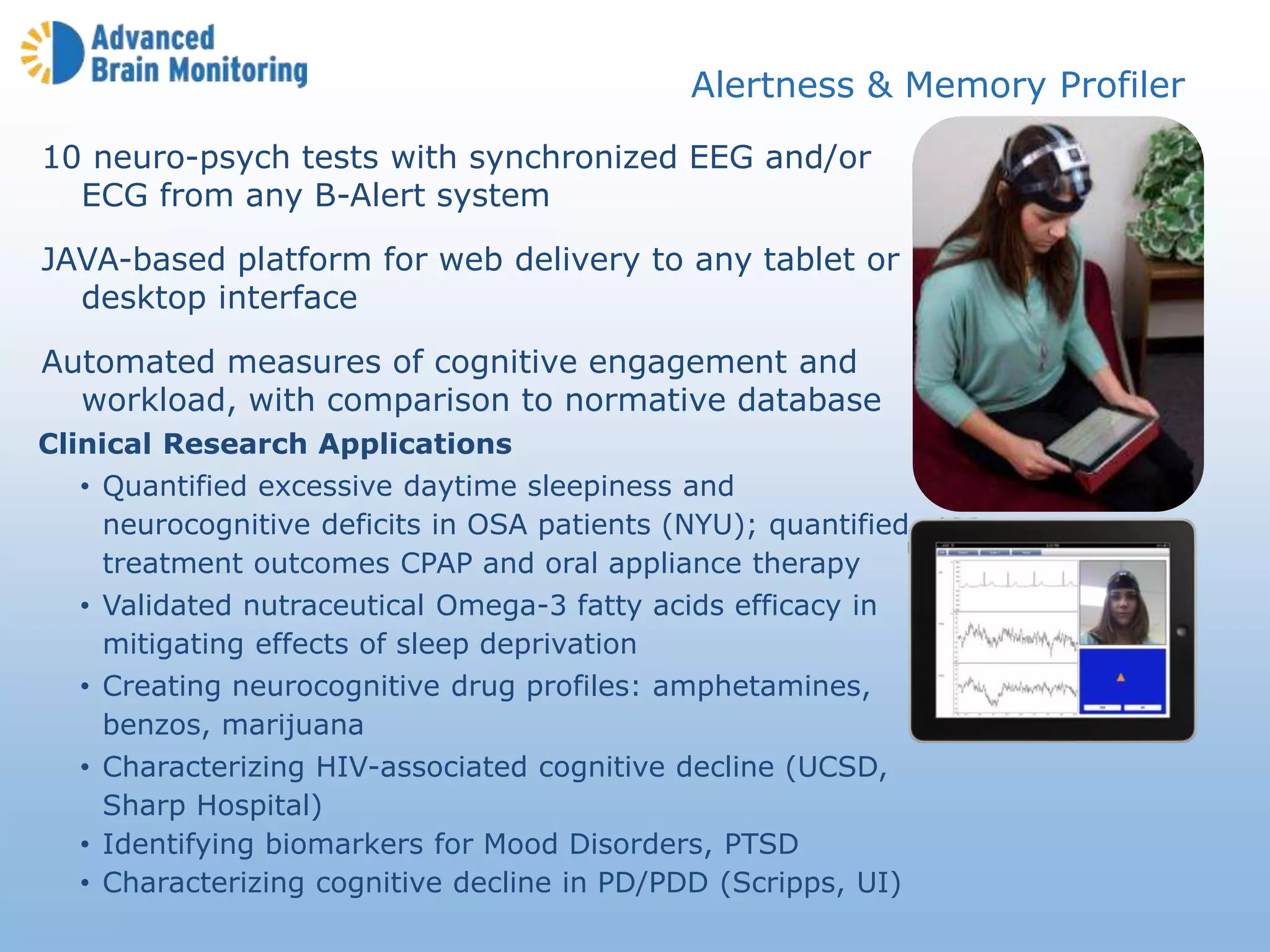 AMP Introduction
Alertness & Memory Profiler
Clinical Research Applications
• Quantified excessive daytime sleepiness and
neurocognitive deficits in OSA patients (NYU); quantified
treatment outcomes CPAP and oral appliance therapy
• Validated nutraceutical Omega-3 fatty acids efficacy in
mitigating effects of sleep deprivation
• Creating neurocognitive drug profiles: amphetamines,
benzos, marijuana
• Characterizing HIV-associated cognitive decline (UCSD,
Sharp Hospital)
• Identifying biomarkers for Mood Disorders, PTSD
• Characterizing cognitive decline in PD/PDD (Scripps, UI)
10 neuro-psych tests with synchronized EEG and/or
ECG from any B-Alert system
JAVA-based platform for web delivery to any tablet or
desktop interface
Automated measures of cognitive engagement and
workload, with comparison to normative database
 