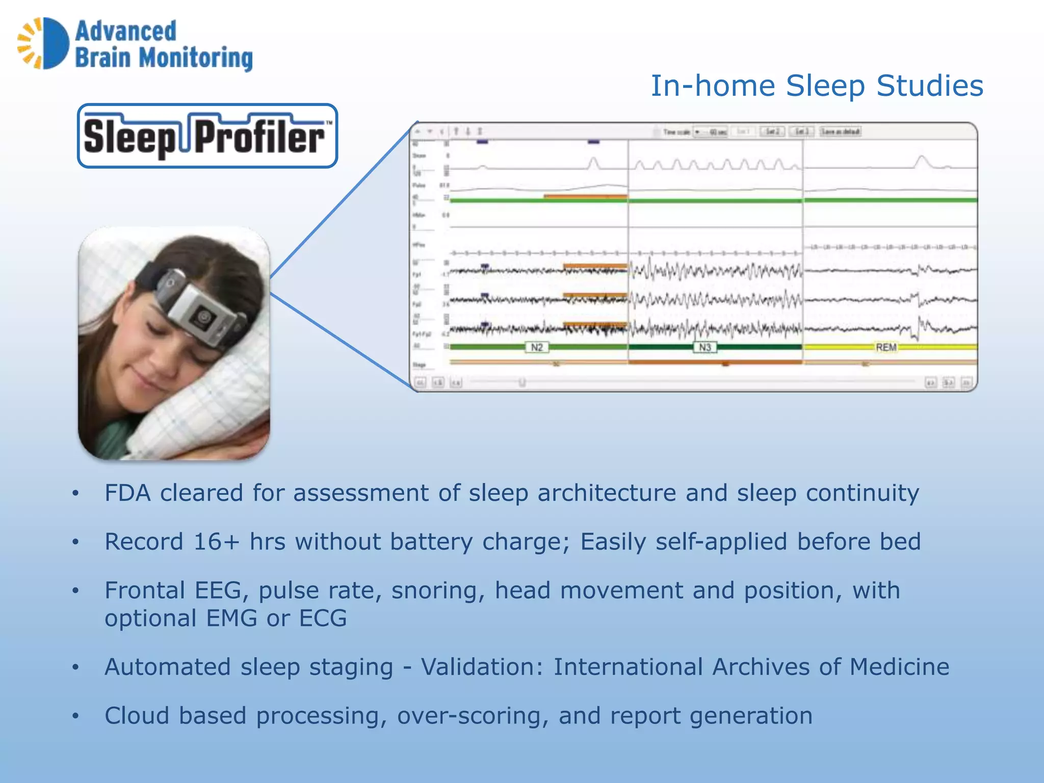 • FDA cleared for assessment of sleep architecture and sleep continuity
• Record 16+ hrs without battery charge; Easily self-applied before bed
• Frontal EEG, pulse rate, snoring, head movement and position, with
optional EMG or ECG
• Automated sleep staging - Validation: International Archives of Medicine
• Cloud based processing, over-scoring, and report generation
In-home Sleep Studies
 