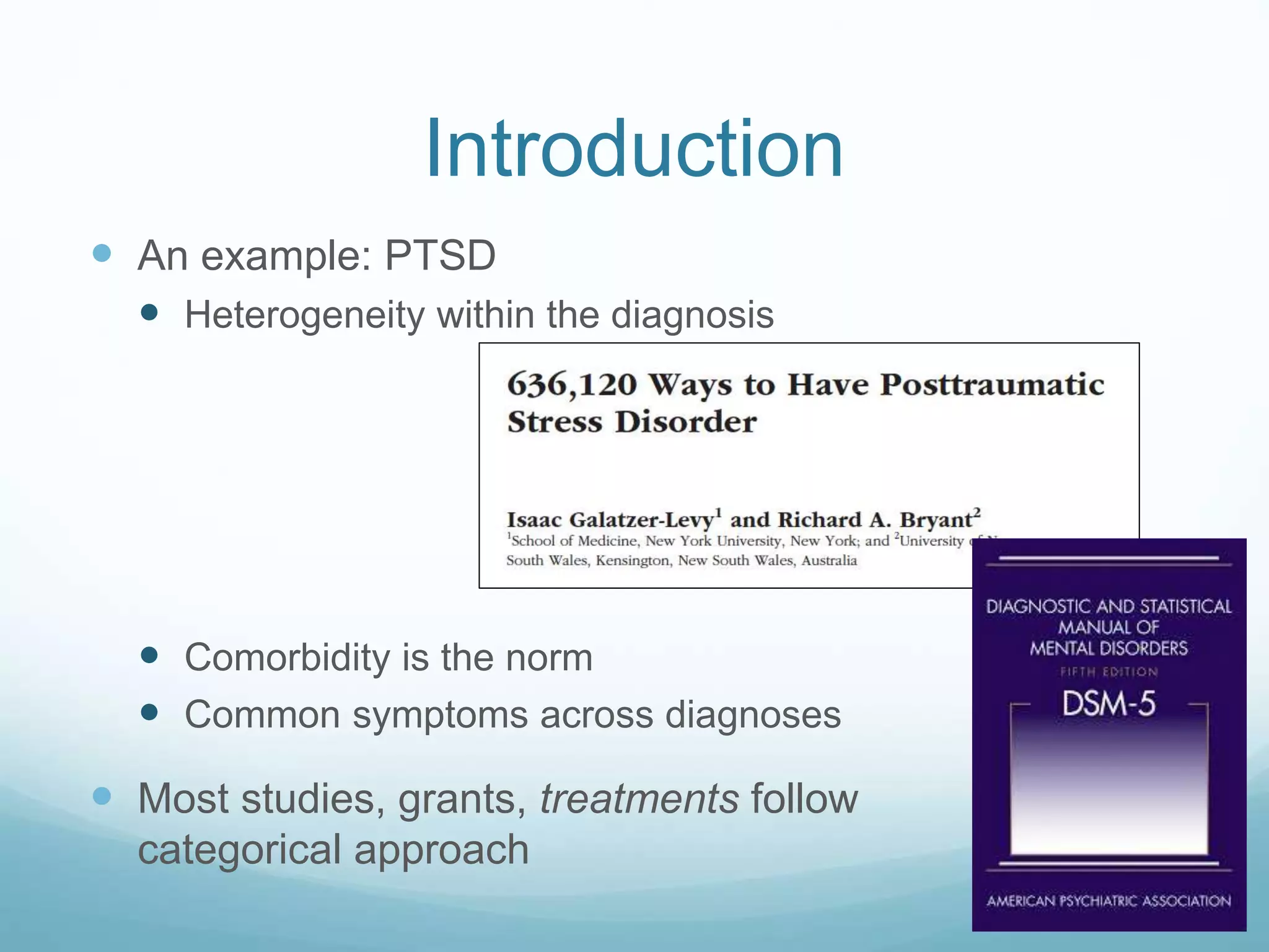 Introduction
 An example: PTSD
 Heterogeneity within the diagnosis
 Comorbidity is the norm
 Common symptoms across diagnoses
 Most studies, grants, treatments follow a
categorical approach
 