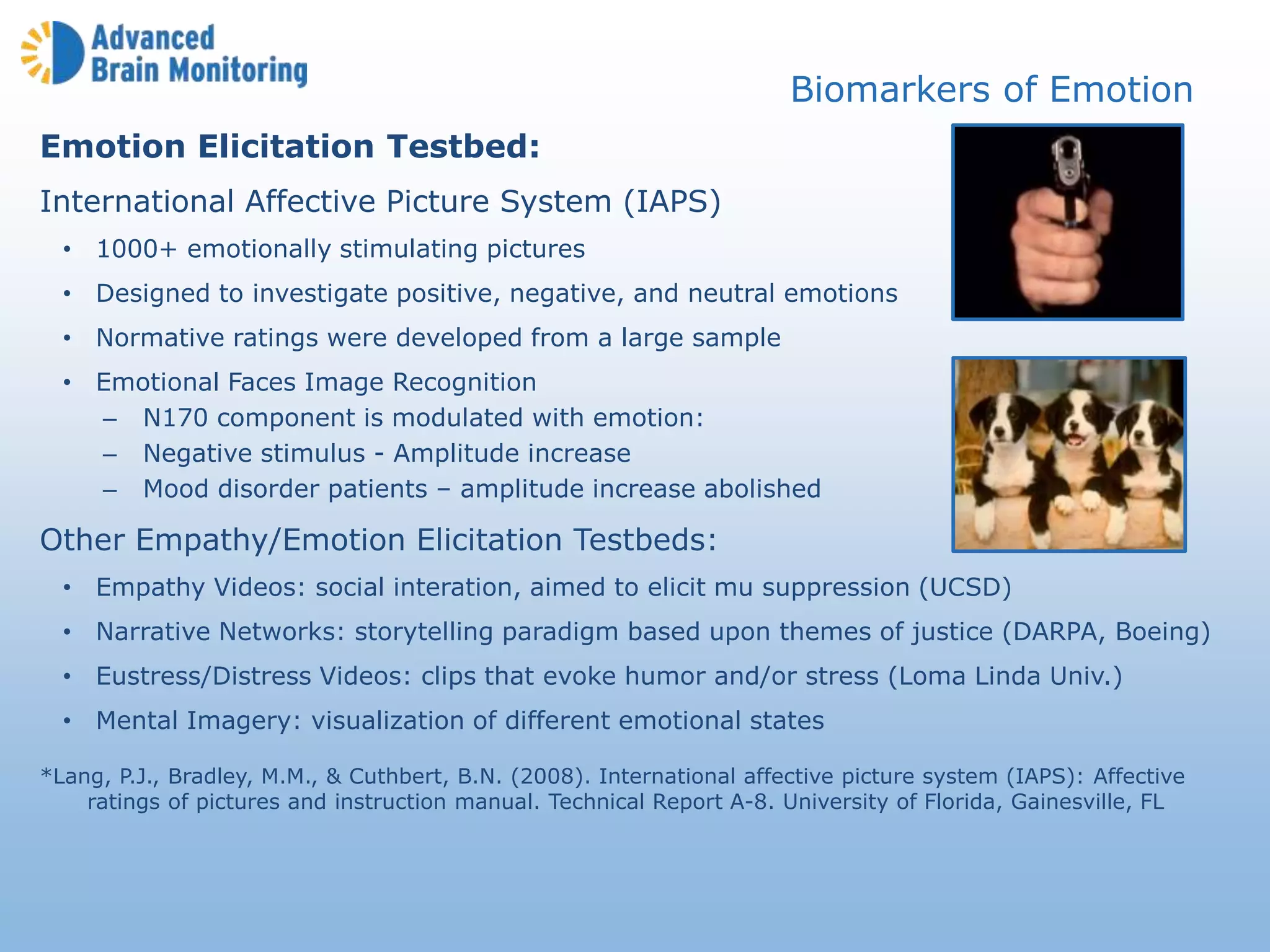 Emotion Elicitation Testbed:
International Affective Picture System (IAPS)
• 1000+ emotionally stimulating pictures
• Designed to investigate positive, negative, and neutral emotions
• Normative ratings were developed from a large sample
• Emotional Faces Image Recognition
– N170 component is modulated with emotion:
– Negative stimulus - Amplitude increase
– Mood disorder patients – amplitude increase abolished
Other Empathy/Emotion Elicitation Testbeds:
• Empathy Videos: social interation, aimed to elicit mu suppression (UCSD)
• Narrative Networks: storytelling paradigm based upon themes of justice (DARPA, Boeing)
• Eustress/Distress Videos: clips that evoke humor and/or stress (Loma Linda Univ.)
• Mental Imagery: visualization of different emotional states
*Lang, P.J., Bradley, M.M., & Cuthbert, B.N. (2008). International affective picture system (IAPS): Affective
ratings of pictures and instruction manual. Technical Report A-8. University of Florida, Gainesville, FL
Biomarkers of Emotion
 