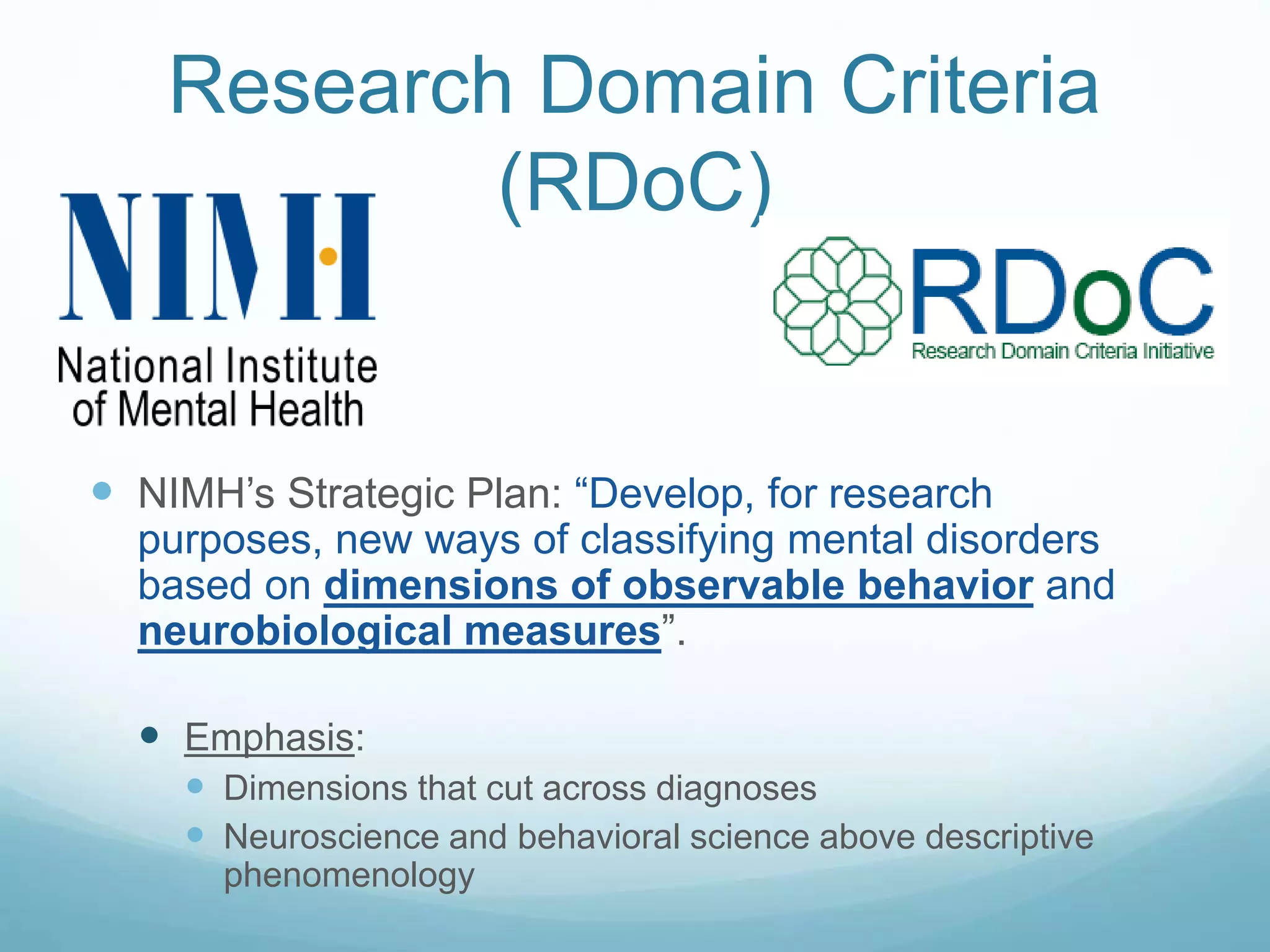Research Domain Criteria
(RDoC)
 NIMH’s Strategic Plan: “Develop, for research
purposes, new ways of classifying mental disorders
based on dimensions of observable behavior and
neurobiological measures”.
 Emphasis:
 Dimensions that cut across diagnoses
 Neuroscience and behavioral science above descriptive
phenomenology
 