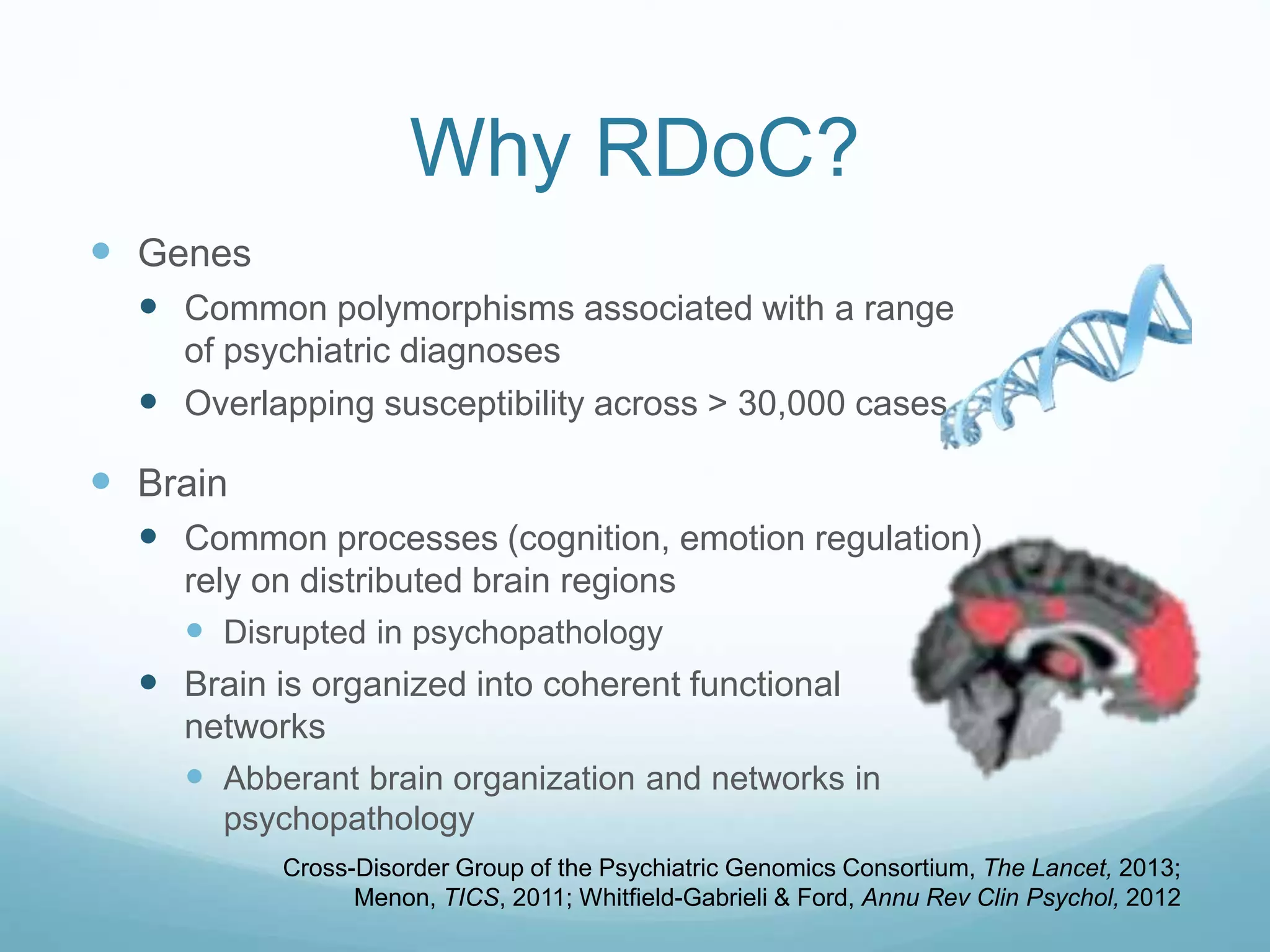 Why RDoC?
 Genes
 Common polymorphisms associated with a range
of psychiatric diagnoses
 Overlapping susceptibility across > 30,000 cases
 Brain
 Common processes (cognition, emotion regulation)
rely on distributed brain regions
 Disrupted in psychopathology
 Brain is organized into coherent functional
networks
 Abberant brain organization and networks in
psychopathology
Cross-Disorder Group of the Psychiatric Genomics Consortium, The Lancet, 2013;
Menon, TICS, 2011; Whitfield-Gabrieli & Ford, Annu Rev Clin Psychol, 2012
 