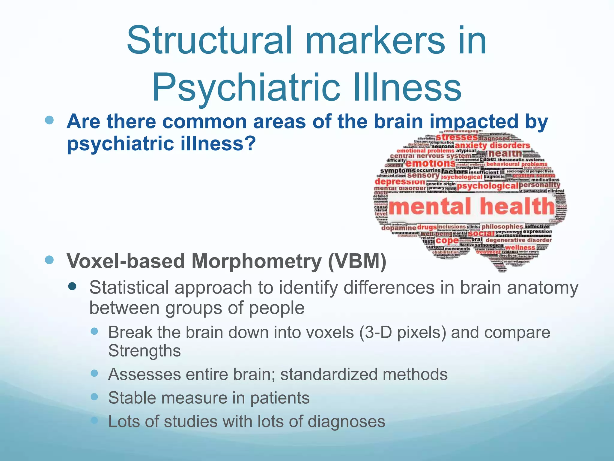 Are there common areas of the brain impacted by
psychiatric illness?
 Voxel-based Morphometry (VBM)
 Statistical approach to identify differences in brain anatomy
between groups of people
 Break the brain down into voxels (3-D pixels) and compare
Strengths
 Assesses entire brain; standardized methods
 Stable measure in patients
 Lots of studies with lots of diagnoses
Structural markers in
Psychiatric Illness
 