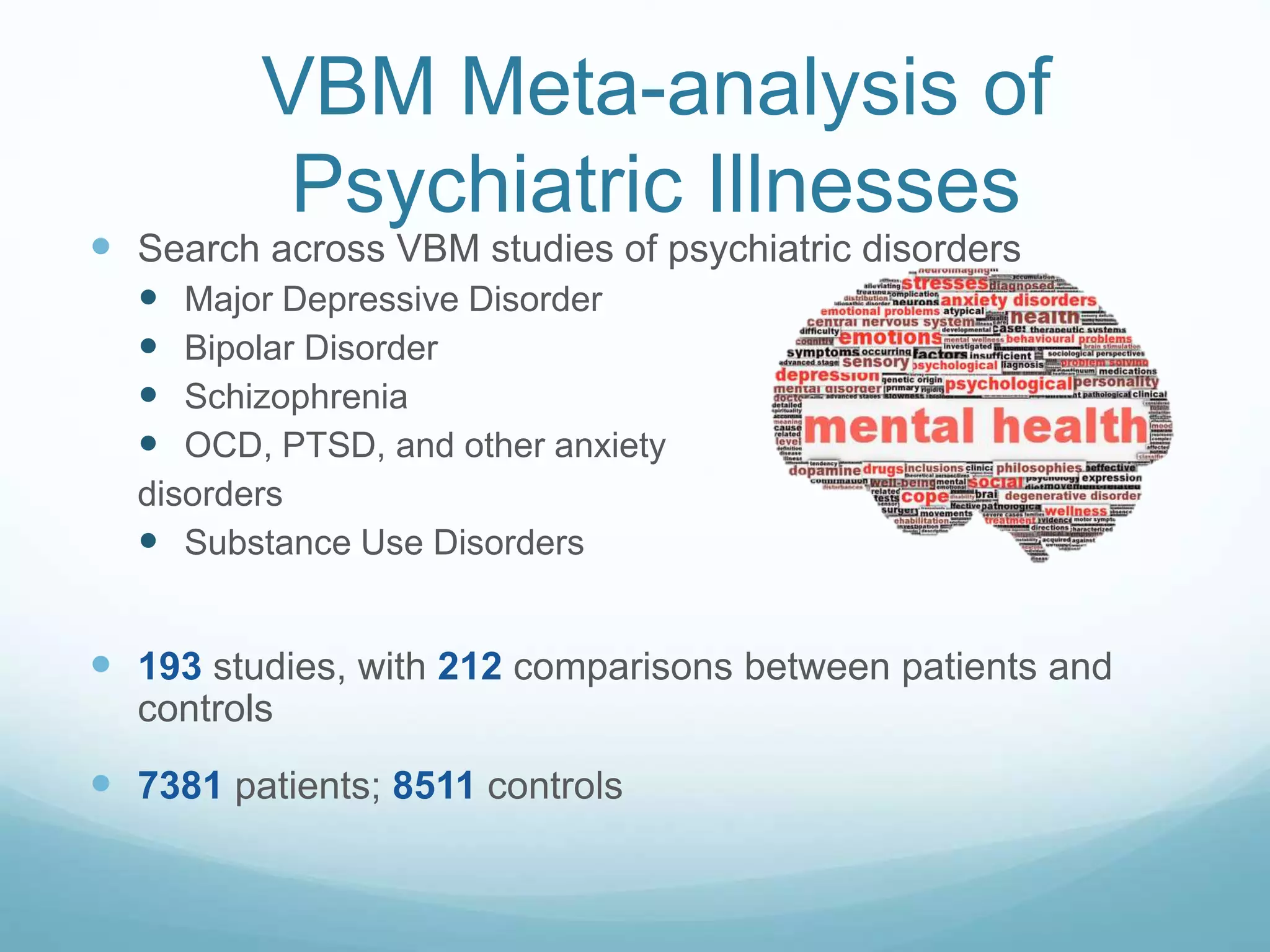  Search across VBM studies of psychiatric disorders
 Major Depressive Disorder
 Bipolar Disorder
 Schizophrenia
 OCD, PTSD, and other anxiety
disorders
 Substance Use Disorders
 193 studies, with 212 comparisons between patients and
controls
 7381 patients; 8511 controls
VBM Meta-analysis of
Psychiatric Illnesses
 