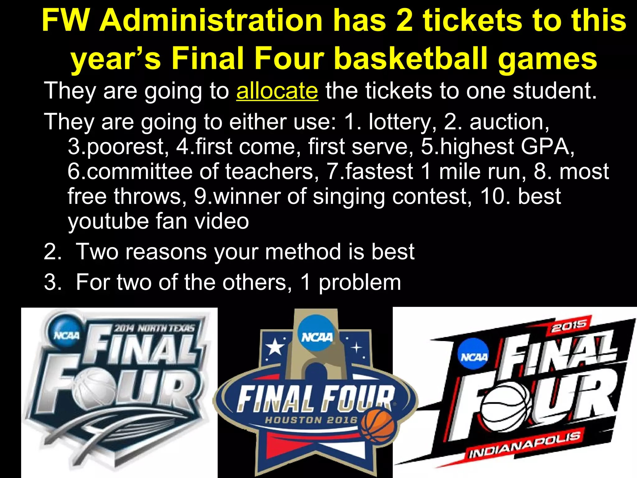 FW Administration has 2 tickets to this
year’s Final Four basketball games
They are going to allocate the tickets to one student.
They are going to either use: 1. lottery, 2. auction,
3.poorest, 4.first come, first serve, 5.highest GPA,
6.committee of teachers, 7.fastest 1 mile run, 8. most
free throws, 9.winner of singing contest, 10. best
youtube fan video
2. Two reasons your method is best
3. For two of the others, 1 problem
 