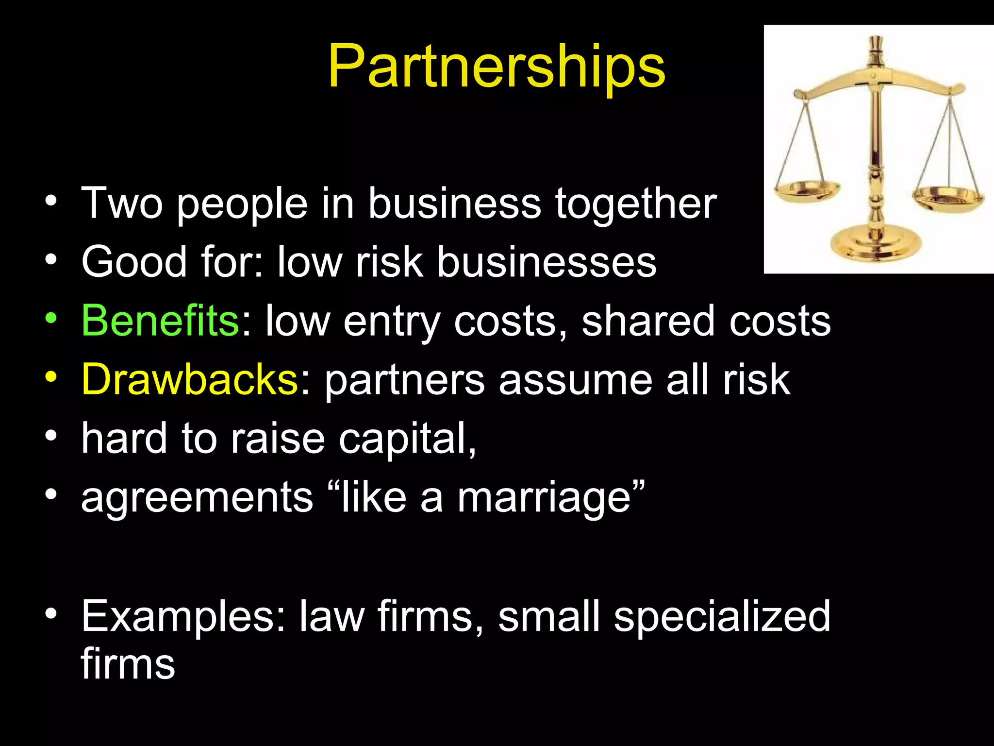 Partnerships
• Two people in business together
• Good for: low risk businesses
• Benefits: low entry costs, shared costs
• Drawbacks: partners assume all risk
• hard to raise capital,
• agreements “like a marriage”
• Examples: law firms, small specialized
firms
 